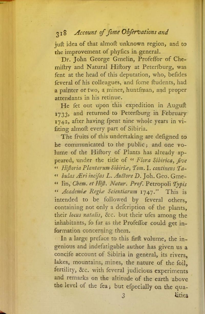 juft idea of that almoft unknown region, and to the improvement of phyfics in general. Dr. John George Gmelin, Profeftor of Che- miftry and Natural Hiftory at Peterfburg, was fent at the head of this deputation, who, befides feveral of his colleagues, and fome ftudents, had a painter or two, a miner, huntfman, and proper attendants in his retinue. He fet out upon this expedition in Auguft 1733, and returned to Petersburg in February 1742, after having fpent nine whole years in vi- fiting almoft every part of Sibiria. The fruits of this undertaking are defigned to be communicated to the public ■, and one vo- lume of the Hiftory of Plants has already ap- peared, under the title of ct Flora Sibirica, /rue “ Hifloria Flant arum Sibiria, Fom. I. continens Fa- “ hulas /Eri incifas L. Auttore D. Joh. Geo. Gme- <c lin, Chem. etHifi. Natur. Prof. Petropoli Fypis “ Academi* Regi* Scientiarum 1747.” This is intended to be followed by feveral others, containing not only a defcription of the plants, their locus natalis, &c. but their ufes among the inhabitants, fo far as the Profeftor could get in- formation concerning them. In a large preface to this firft volume, the in- genious and indefatigable author has given us a concife account of Sibiria in general, its rivers, lakes, mountains, mines, the nature of the foil, fertility, &c. with feveral judicious experiments and remarks on the altitude of the earth above the level of the fea; but efpecially on the qua- 3 Uties