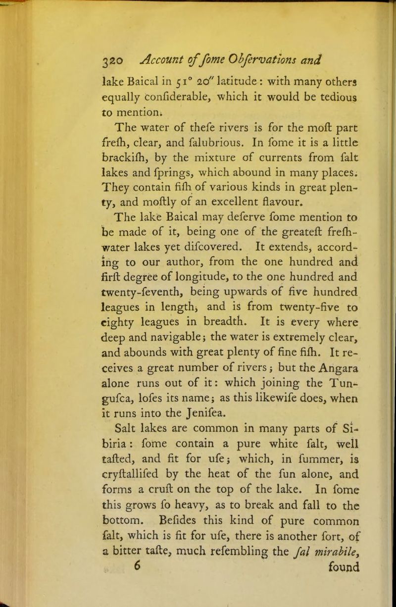 lake Baical in 510 20 latitude : with many others equally confiderable, which it would be tedious to mention. The water of thefe rivers is for the moft part frefh, clear, and falubrious. In fome it is a little brackilh, by the mixture of currents from fait lakes and fprings, which abound in many places. They contain fifh. of various kinds in great plen- ty, and moftly of an excellent flavour. The lake Baical may deferve fome mention to be made of it, being one of the greateft frefh- water lakes yet difcovered. It extends, accord- ing to our author, from the one hundred and firft degree of longitude, to the one hundred and twenty-feventh, being upwards of five hundred leagues in length, and is from twenty-five to eighty leagues in breadth. It is every where deep and navigable; the water is extremely clear, and abounds with great plenty of fine fifh. It re- ceives a great number of rivers; but the Angara alone runs out of it: which joining the Tun- gufca, lofes its name; as this likewife does, when it runs into the Jenifea. Salt lakes are common in many parts of Si- biria: fome contain a pure white fait, well tailed, and fit for ufe; which, in fummer, is cryflallifed by the heat of the fun alone, and forms a cruft on the top of the lake. In fome this grows fo heavy, as to break and fall to the bottom. Befides this kind of pure common fait, which is fit for ufe, there is another fort, of a bitter tafte, much refembling the Jal mirabile, 6 found