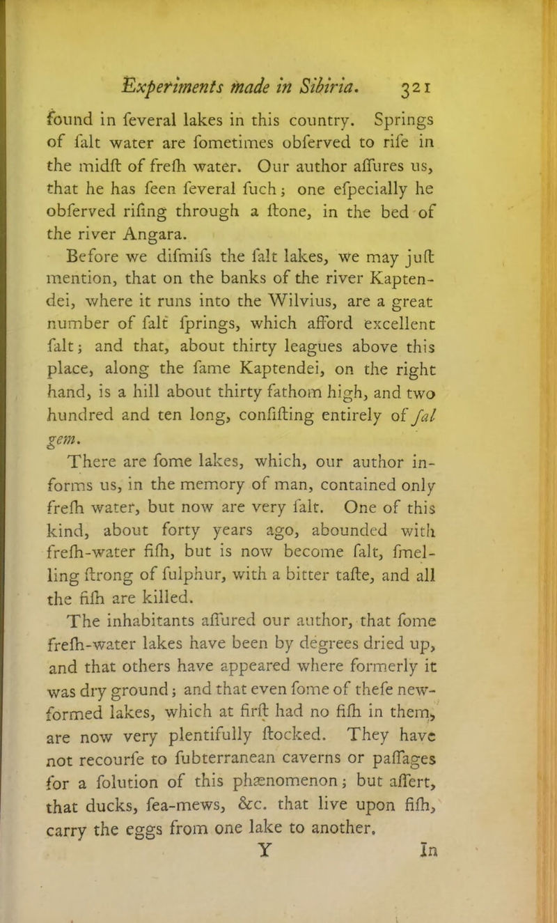 found in feveral lakes in this country. Springs of fait water are fometimes obferved to rife in the midft of frefh water. Our author allures us, that he has feen feveral fuch; one efpecially he obferved rifing through a Hone, in the bed of the river Angara. Before we difmifs the fait lakes, we may juft mention, that on the banks of the river Kapten- dei, where it runs into the Wilvius, are a great number of fait fprings, which afford excellent fait; and that, about thirty leagues above this place, along the fame Kaptendei, on the right hand, is a hill about thirty fathom high, and two hundred and ten long, confifting entirely ot'/al gem. There are fome lakes, which, our author in- forms us, in the memory of man, contained only frefh water, but now are very fait. One of this kind, about forty years ago, abounded with frefh-water fifh, but is now become fait, fmel- ling ffrong of fulphur, with a bitter tafte, and all the fifh are killed. The inhabitants affured our author, that fome frefn-water lakes have been by degrees dried up, and that others have appeared where formerly it was dry ground; and that even fome of thefe new- formed lakes, which at firft had no fifh in them, are now very plentifully ftocked. They have not recourfe to fubterranean caverns or paffages for a folution of this phenomenon; but affert, that ducks, fea-mews, &c. that live upon fifh, carry the eggs from one lake to another. y In