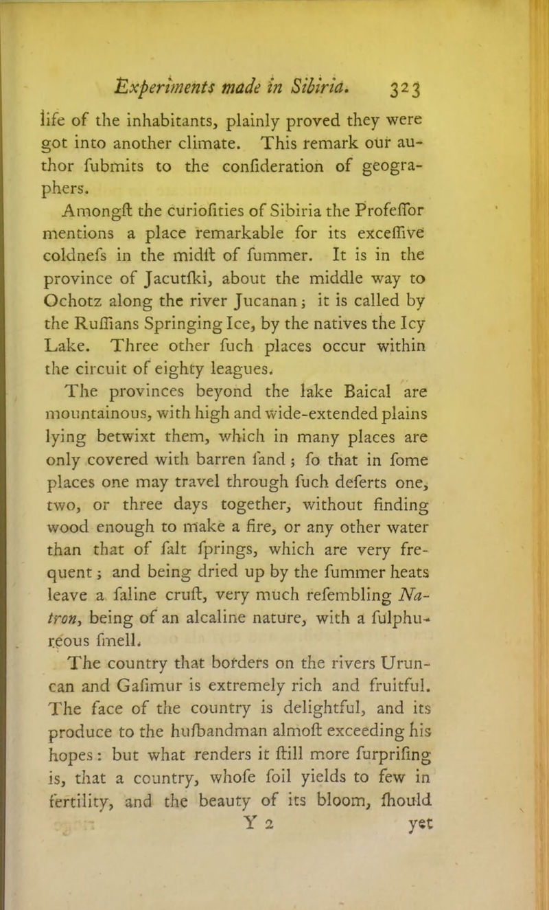 life of the inhabitants, plainly proved they were got into another climate. This remark our au- thor fubmits to the confideration of geogra- phers. Atnongft the curiolities of Sibiria the Profeftor mentions a place remarkable for its exceffive coldnefs in the midft of fummer. It is in the province of Jacutfki, about the middle way to Ochotz along the river Jucanan; it is called by the Ruffians Springing Ice, by the natives the Icy Lake. Three other fuch places occur within the circuit of eighty leagues. The provinces beyond the lake Baical are mountainous, with high and wide-extended plains lying betwixt them, which in many places are only covered with barren land ; fo that in fome places one may travel through fuch deferts one, two, or three days together, without finding wood enough to make a fire, or any other water than that of fait fprings, which are very fre- quent ; and being dried up by the fummer heats leave a faline cruft, very much refembling Na- tron, being of an alcaline nature, with a fulphu- reous fmelL The country that borders on the rivers Urun- can and Gafimur is extremely rich and fruitful. The face of the country is delightful, and its produce to the hufbandman almoft exceeding his hopes: but what renders it ftill more furprifing is, that a country, whofe foil yields to few in fertility, and the beauty of its bloom, fhould Y 2 yet