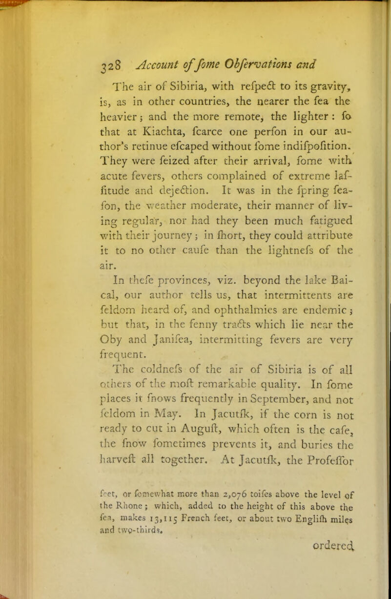 The air of Sibiria, with refpedt to its gravity, is, as in other countries, the nearer the fea the heavier; and the more remote, the lighter : fo that at Kiachta, fcarce one perfon in our au- thor’s retinue cfcaped without fome indifpofition. They were feized after their arrival, fome with acute fevers, others complained of extreme laf- fitude and dejedtion. It was in the fpring fea- fon, the weather moderate, their manner of liv- ing regular, nor had they been much fatigued with their journey; in fhort, they could attribute it to no other caufe than the lightnefs of the air. In thefe provinces, viz. beyond the lake Bai- cal, our author tells us, that intermittents are feldom heard of, and ophthalmies are endemic ; but that, in the fenny tradis which lie near the Oby and Janifea, intermitting fevers are very frequent. The coldnefs of the air of Sibiria is of all others of the moil remarkable quality. In fome places it fnows frequently in September, and not feldom in May. In Jacutfk, if the corn is not ready to cut in Auguft, which often is the cafe, the fnow fometimes prevents it, and buries the harveft all together. At Jacutfk, the Profeffor feet, or femewhat more than 2,076 toifes above the level of the Rhone; which, added to the height of this above the fea, makes 13,115 French feet, or about two Englifh miles and twp-thirds. ordered