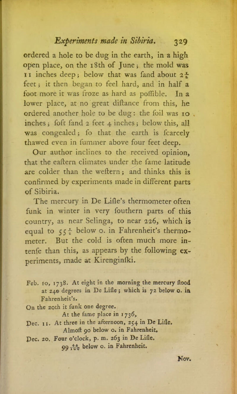 ordered a hole to be dug in the earth, in a high open place, on the 18th of June; the mold was 11 inches deep; below that was fand about 2f feet; it then began to feel hard, and in half a foot more it was froze as hard as pofiible. In a lower place, at no great diftance from this, he ordered another hole to be dug: the foil was 10 inches ; foft fand 2 feet 4 inches ; below this, all was congealed; fo that the earth is fcarcely thawed even in fummer above four feet deep. Our author inclines to the received opinion, that the eaftern climates under the fame latitude are colder than the weftern; and thinks this is confirmed by experiments made in different parts of Sibiria. The mercury in De Lille’s thermometer often funk in winter in very fouthern parts of this country, as near Selinga, to near 226, which is equal to 55 f below o. in Fahrenheit’s thermo- meter. But the cold is often much more in- tenfe than this, as appears by the following ex- periments, made at Kirenginlki. Feb. 10, 1738. At eight in the morning the mercury flood at 24© degrees in De Lille; which is 72 below o. in Fahrenheit’s. On the 20th it funk one degree. At the fame place in 1736, Dec. 11. At three in the afternoon, 254 in De Lille. Almolt 90 below o. in Fahrenheit. Dec. 20. Four o’clock, p. m. 263 in De Lille. 99^ below o. in Fahrenheit. Nov.