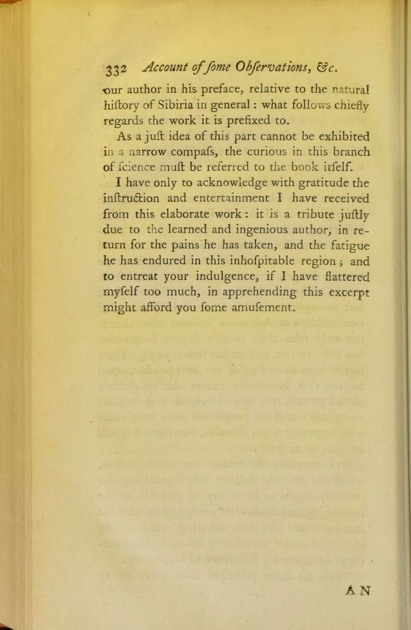 our author in his preface, relative to the natural hiftory of Sibiria in general: what follows chiefly regards the work it is prefixed to. As a juft idea of this part cannot be exhibited in a narrow compafs, the curious in this branch of fcience muft be referred to the book itfelf. I have only to acknowledge with gratitude the inftrudtion and entertainment I have received from this elaborate work: it is a tribute juftly due to the learned and ingenious author, in re- turn for the pains he has taken, and the fatigue he has endured in this inhofpitable region ; and to entreat your indulgence, if 1 have flattered myfelf too much, in apprehending this excerpt might afford you fome amufement. AN