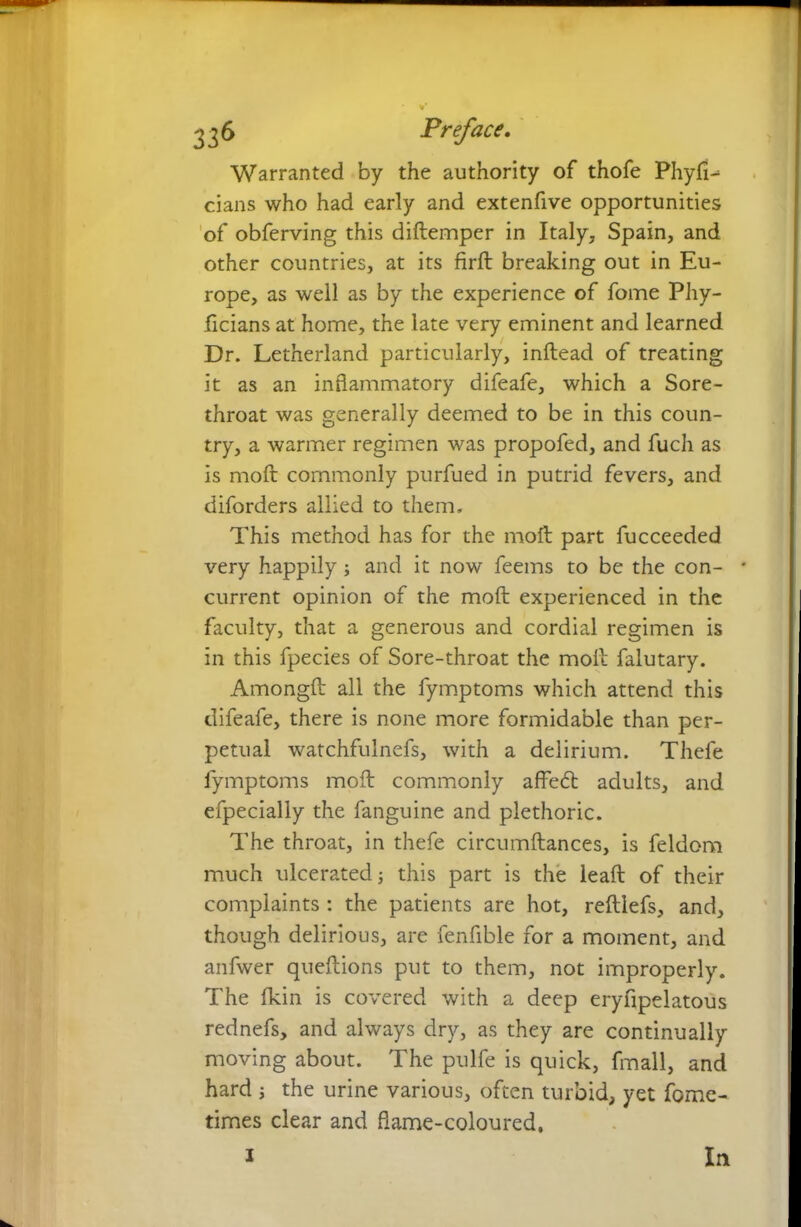 ^6 Preface. Warranted by the authority of thofe Physi- cians who had early and extenfive opportunities of obferving this diftemper in Italy, Spain, and other countries, at its firft breaking out in Eu- rope, as well as by the experience of fome Phy- ficians at home, the late very eminent and learned Dr. Letherland particularly, inftead of treating it as an inflammatory difeafe, which a Sore- throat was generally deemed to be in this coun- try, a warmer regimen was propofed, and fuch as is moft commonly purfued in putrid fevers, and diforders allied to them. This method has for the moft part fucceeded very happily; and it now feems to be the con- * current opinion of the moft experienced in the faculty, that a generous and cordial regimen is in this fpecies of Sore-throat the moft falutary. Amongft all the fymptoms which attend this difeafe, there is none more formidable than per- petual watchfulnefs, with a delirium. Thefe fymptoms moft commonly affetft adults, and efpecially the fanguine and plethoric. The throat, in thefe circumftances, is feldom much ulcerated; this part is the leaft of their complaints: the patients are hot, reftlefs, and, though delirious, are fenfible for a moment, and anfwer queftions put to them, not improperly. The fkin is covered with a deep eryfipelatous rednefs, and always dry, as they are continually moving about. The pulfe is quick, fmall, and hard ; the urine various, often turbid, yet fome- times clear and flame-coloured, i In