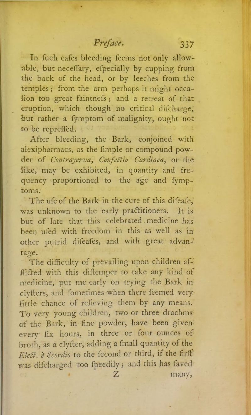 In fuch cafes bleeding feems not only allow- able, but neceffary, efpecially by cupping from the back of the head, or by leeches from the temples from the arm perhaps it might occa- fion too great faintnefs ; and a retreat of that eruption, which though no critical difcharge, but rather a fymptom of malignity, ought not to be repreffed. After bleeding, the Bark, conjoined witli alexipharmacs, as the fimple or compound pow- der of Contrayerva, Confeftio Cardiaca, or the like, may be exhibited, in quantity and fre- quency proportioned to the age and fymp- tom s. The ufe of the Bark in the cure of this difeafe, was unknown to the early petitioners. It is but of late that this celebrated medicine has been ufed with freedom in this as well as in other putrid difeafes, and with great advan- tage. The difficulty of prevailing upon children af- flicted with this diftemper to take any kind of medicine, put me early on trying the Bark in clyfters, and fometimes when there feemed very little chance of relieving them by any means. To very young children, two or three drachms of the Bark, in fine powder, have been given every fix hours, in three or four ounces of broth, as a clyfter, adding a fmall quantity of the Elett. e Scordio to the fecond or third, if the fir ft' was difeharged too fpeedily$ and this has faved Z many,
