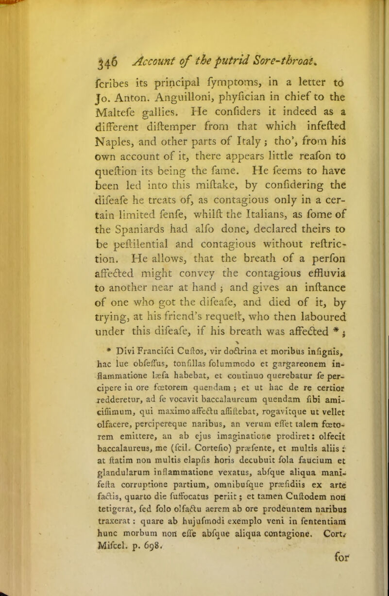 fcribes its principal fymptoms, in a letter to Jo. Anton. Anguilloni, phyfician in chief to the Maltefe gallies. He confiders it indeed as a different diftemper from that which infefted Naples, and other parts of Italy; tho’, from his own account of it, there appears little reafon to queftion its being the fame. He feems to have been led into this miftake, by confidering the difeafe he treats of, as contagious only in a cer- tain limited fenfe, whilft the Italians, as fome of the Spaniards had alfo done, declared theirs to be peftilential and contagious without reftric- tion. He allows, that the breath of a perfon affe&ed might convey the contagious effluvia to another near at hand ; and gives an inftance of one who got the difeafe, and died of it, by trying, at his friend’s requeit, who then laboured under this difeafe, if his breath was affedted * j * Divi Franclfci Cultos, vir dottrina et moribus infignis, hac lue obfeflus, tonfillas folummodo et gargareonem in- flammatione lacfa habebat, et continuo querebatur fe per- cipere in ore foetorem quendam ; et ut hac de re certior redderetur, ad fe vocavit baccalaureum quendam flbi ami- cifiimum, qui maximo alFeftu affiflebat, rogavitque ut vellet olfacere, percipereque naribus, an verum eflet talem faeto- rem emittere, an ab ejus imaginatione prodiret: olfecit baccalaureus, me (fcil. Cortefio) prsfente, et multis aliis: at ftatim non multis elapfis horis decubuit fola faucium et glandularum inflammatione vexatus, abfque aliqua mani- felta corruptione partium, omnibufque prtefidiis ex arte factis, quarto die fulfocatus periit; et tamen Cuftodem noni tetigerat, fed folo olfa&u aerem ab ore prodeuntem naribus traxerat: quare ab hujufmodi exemplo veni in fententiam hunc morbum non efle abfque aliqua contagione. Com Mifcel. p. 698* for