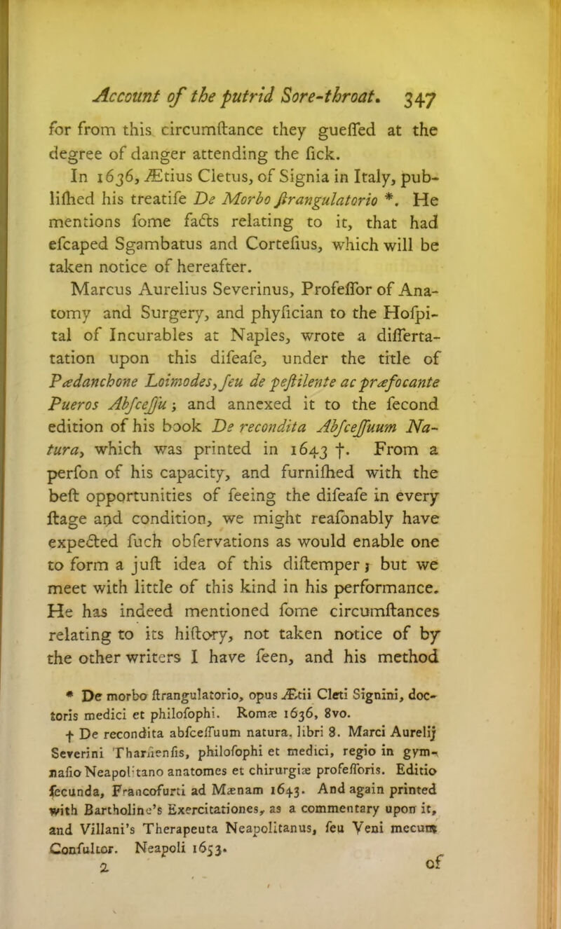 for from this circumftance they gueffed at the degree of danger attending the fick. In 1636, .ffitius Cietus, of Signia in Italy, pub- liflied his treatife De Morbo Jirangulatorio *. He mentions fome fa<5ts relating to it, that had efcaped Sgambatus and Cortefius, which will be taken notice of hereafter. Marcus Aurelius Severinus, Profefior of Ana- tomy and Surgery, and phyfician to the Hofpi- tal of Incurables at Naples, wrote a differta- tation upon this difeafe, under the title of Padanchone Loimodesfeu de ‘peJHlente ac praefocante Pueros Abfcejju and annexed it to the fecond edition of his book De recondita Abjcefuum Na- tura, which was printed in 1643 f. From a perfon of his capacity, and furnifhed with the beft opportunities of feeing the difeafe in every ftage and condition, we might reafonably have expelled fuch obfervations as would enable one to form a juft idea of this diftemper j but we meet with little of this kind in his performance. He has indeed mentioned fome circumftances relating to its hiftory, not taken notice of by the other writers I have feen, and his method # De morbo ftrangulatorio, opus .*F,tii Cleti Signini, doc- toris medici et philofophi. Romas 1636, 8vo. f De recondita abfcelTuum natura, libri 8. Marci Aurelij Sererini Thariienlis, philofophi et medici, regio in gym^ uafioNeapol'tano anatomes et chirurgiae profefloris. Editio fecunda, F'-ancofurti ad M<enam 164.3. And again printed with Bartholine’s Exercitationes, as a commentary upon it, and Villani’s Therapeuta Neapolitanus, feu Veni mecum Confultor. Neapoli 1653.