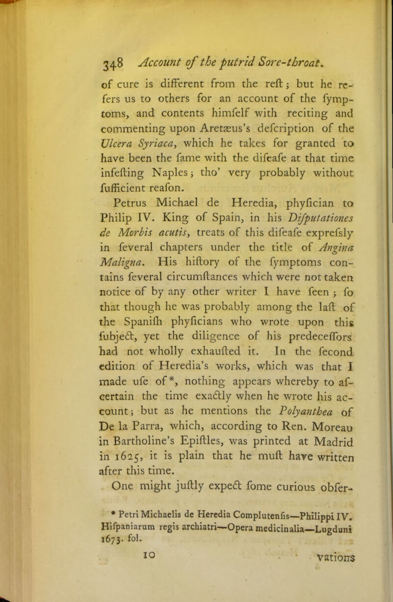 of cure is different from the reft; but he re- fers us to others for an account of the Symp- toms, and contents himfelf with reciting and commenting upon Aretasus’s defcription of the Ulcera Syriaca, which he takes for granted to have been the fame with the difeafe at that time infefting Naples; tho’ very probably without Sufficient reafon. Petrus Michael de Heredia, phyfician to Philip IV. King of Spain, in his Difputationes de Morbis acutis, treats of this difeafe exprefsly in feveral chapters under the title of Angina Maligna. His hiftory of the fymptoms con- tains feveral circumftances which were not taken notice of by any other writer I have feen ; fo that though he was probably among the laft of the Spanifh phyficians who wrote upon this fubjeft, yet the diligence of his predeceftors had not wholly exhaufted it. In the fecond edition of Heredia’s works, which was that I made ufe of*, nothing appears whereby to as- certain the time exactly when he wrote his ac- count; but as he mentions the Polyanthea of De la Parra, which, according to Ren. Moreau in Bartholine’s Epiftles, was printed at Madrid in 1625, it is plain that he muft hare written after this time. One might juftly expedi fome curious obfer- * Petri Michaelis de Heredia Complutenfis—Philippi IV. Hifpaniarum regis archiatri—Opera medicinalia—Lugduni 1673. fol. IO vatiorrs