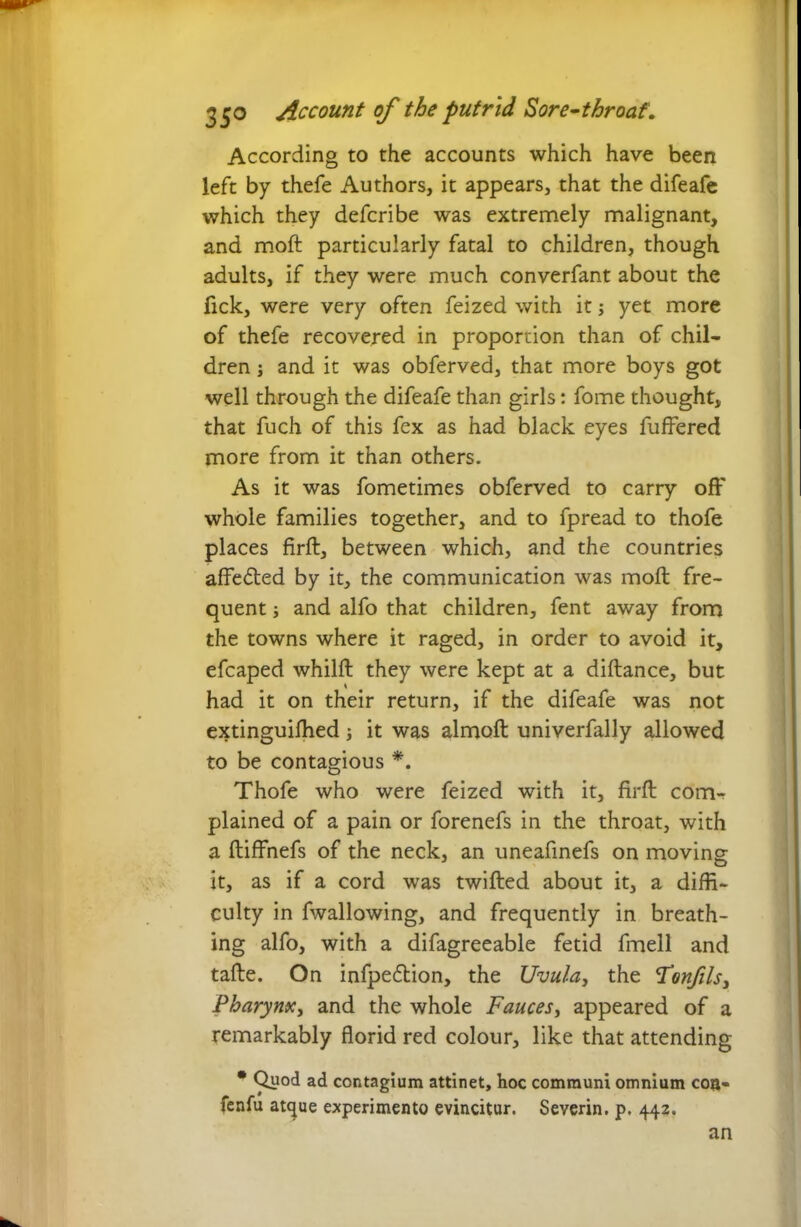 According to the accounts which have been left by thefe Authors, it appears, that the difeafe which they defcribe was extremely malignant, and moft particularly fatal to children, though adults, if they were much converfant about the fick, were very often feized with it; yet more of thefe recovered in proportion than of chil- dren j and it was obferved, that more boys got well through the difeafe than girls: fome thought, that fuch of this fex as had black eyes fuffered more from it than others. As it was fometimes obferved to carry off whole families together, and to fpread to thofe places firft, between which, and the countries affe&ed by it, the communication was moll fre- quent j and alfo that children, fent away from the towns where it raged, in order to avoid it, efcaped whilft they were kept at a diftance, but had it on their return, if the difeafe was not extinguiffied; it was almoft univerfally allowed to be contagious *. Thofe who were feized with it, firft com- plained of a pain or forenefs in the throat, with a ftiffnefs of the neck, an uneafinefs on moving- j O it, as if a cord was twifted about it, a diffi- culty in fwallowing, and frequently in breath- ing alfo, with a difagreeable fetid fmell and tafte. On infpedbion, the Uvula, the Tonfils, Pharynx, and the whole Fauces, appeared of a remarkably florid red colour, like that attending • Quod ad contagium attinet, hoc communi omnium coa- fenfu atque experimento evincitur. Severin. p. 442. an