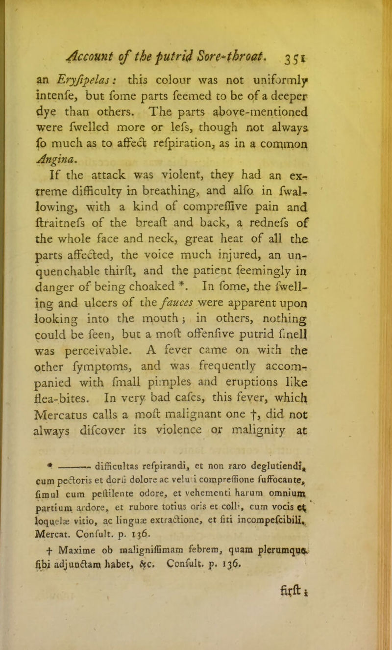 an Eryfipelas: this colour was not uniformly intenfe, but fome parts feemed to be of a deeper dye than others. The parts above-mentioned were fwelled more or lefs, though not always fo much as to affect refp.iration4 as in a common Angina. If the attack was violent, they had an ex- treme difficulty in breathing, and alfo in fwal- lowing, with a kind of compreffive pain and ftraitnefs of the breaft and back, a rednefs of the whole face and neck, great heat of all the parts affected, the voice much injured, an un- quenchable thirft, and the patient feemingly in danger of being choaked *. In fome, the fwell- ing and ulcers of the fauces were apparent upon looking into the mouth in others, nothing could be feen, but a moft offenfive putrid fnell was perceivable. A fever came on with the other fymptoms, and was frequently accom- panied with fmall pimples and eruptions like flea-bites. In very bad cafes, this fever, which Mercatus calls a moft malignant one ft, did not always difcover its violence or malignity at * difficultas refpirandi, et non raro deglutiendi, cum pectoris et dcrii dolore ac velu i compreffione fuffocante, fimul cum peitilente odore, et vehementi harum omnium partium ardore, et rubore totius oris et coli1, cum vocis loquela; vitio, ac linguse extractione, et fiti incompefcibili. Mereat. Confult. p. 136. f Maxime ob maligniffimam febrem, quam plerumque* f;bi adjunitam habet, &c. Confult. p. 136. ffi#*