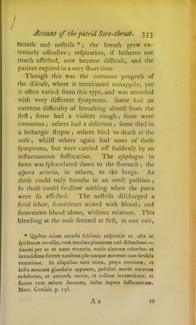 frfouth and noftrils * j the breath grew ex- tremely offenfive; refpiration, if hitherto not much affedted, now became difficult, and the patient expired in a very ffiort time. Though this was the common pr'ogrefs of the difeaft, where it terminated unhappily, yet it often varied from this type, and was attended with very different fymptoms. Some had an extreme difficulty of breathing almoft from the firft j feme had a violent cough fome Were comatous ; others had a delirium ; fome died in a lethargic ftupor; others bled to death at the nofe; whilft others again had none of thefe fymptoms, but were carried off fuddenly by an inftantaneous fuffocation. The cefophagus in fome was fphacelated down to the ftomach ; the ajpera arteria, in others, to the lungs. As thefe could only breathe in an ereft pofition ; fb thofe could fwallow nothing when the parts were fo affecffed. The noftrils difcharged a fetid ichor, fometimes mixed with blood; and fometimes blood alone, without mixture* This bleeding at the nofe feemed at firft, in one cafe, * Quibus etiam accedit fublimis refpiratio et alta ac fpirituum revulfio, cum maxima pinnarum nafi diftenfione.— Saniei per os et nares excretio, variis ulcerum coloribus et intenfidimo fcetore naufeam plerumque movente cum fordida excretione. In aliquibus vero extra, prope cervicem, et infra mentum glandulte apparent, peliiferi morbi naturam redolentes, et univerfa cervix, et collum intumefcunt, et fauces cum robore faturato, inllar laqueo fufFocatorum. Mere. Confulc. p. 136. A a to