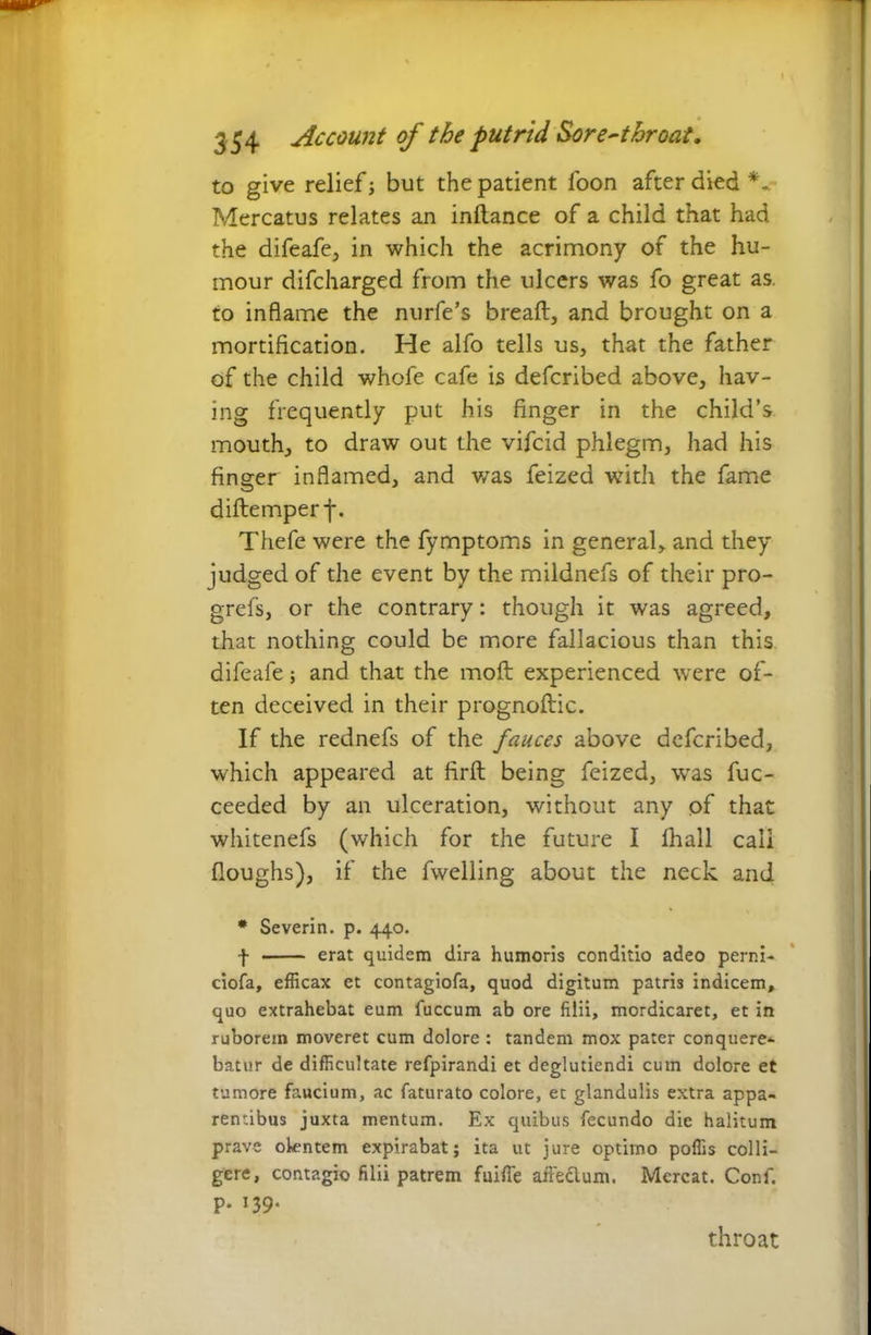 354 Account of the putrid Sore-throat. to give relief; but the patient loon after died Mercatus relates an inllance of a child that had the difeafe, in which the acrimony of the hu- mour difcharged from the ulcers was fo great as to inflame the nurfe’s bread, and brought on a mortification. He alfo tells us, that the father of the child whofe cafe is defcribed above, hav- ing frequently put his finger in the child’s mouth, to draw out the vifcid phlegm, had his finger inflamed, and v/as feized with the fame diftemperf. Thefe were the fymptoms in general, and they judged of the event by the mildnefs of their pro- grefs, or the contrary: though it was agreed, that nothing could be more fallacious than this difeafe; and that the molt experienced were of- ten deceived in their prognoftic. If the rednefs of the fauces above defcribed, which appeared at firft being feized, was fuc- ceeded by an ulceration, without any of that whitenefs (which for the future I fhall call (loughs), if the fwelling about the neck and * Severin. p. 440. f erat quidem dira humoris conditio adeo perni- ciofa, efficax et contagiofa, quod digitum patris indicem, quo extrahebat eum fuccum ab ore filii, mordicaret, et in ruborem moveret cum dolore : tandem mox pater conquere- batur de difficultate refpirandi et deglutiendi cum dolore et tumore faucium, ac faturato colore, et glandulis extra appa- rentibus juxta mentum. Ex quibus fecundo die halitum prave olentem expirabat; ita ut jure optimo poffis colli- gere, contagio filii patrem fuifie affe&um. Mereat. Conf. P- J39* throat