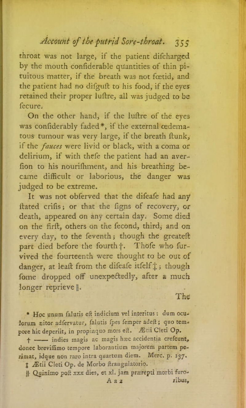 throat was not large, if the patient difcharged by the mouth confiderable quantities of thin pi- tuitous matter, if the breath was not foetid, and the patient had no difguft to his food, if the eyes retained their proper luftre, all was judged to be fecure. On the other hand, if the luftre of the eyes was confiderably faded*, if the external cedema- tous tumour was very large, if the breath flunk, if the fauces were livid or black, with a coma or delirium, if with thefe the patient had an aver- fion to his nourifhment, and his breathing be- came difficult or laborious, the danger was judged to be extreme. It was not obferved that the difeafe had any ftated crifis; or that the figns of recovery, or death, appeared on any certain day. Some died on the firft, others on the fecond, third, and on every day, to the feventh; though the greateft part died before the fourth f. Thofe who fur- vived the fourteenth were thought to be out of danger, at leaft from the difeafe itfelf J; though fome dropped off unexpectedly, after a much longer reprieve ||. The * Hoc unum falutis eft indicium vel interitus: clum ocu- lorum nitor adfervatur, falutis fpes Temper adeft; quo tem- pore hic deperiit, in propinquo mors eft. ^Eni Cleti Op. f indies magis ac magis hasc accidentia crefcunt, donee breviffimo tempore laborantium majorem partem pe- rimat, idque non raro intra quartum diem. Merc. p. 137. J j®tii Cleti Op. de Morbo ftrangulatorio. j|- Quinimo poll xxx dies, ct xl. jam prterepd morbi furo- A a 2 ribus.