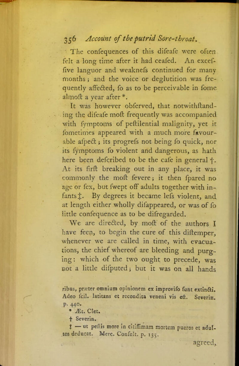 The confequences of this difeafe were often felt a long time after it had ceafed. An excef- five languor and weaknefs continued for many months ; and the voice or deglutition was fre- quently afftedted, fo as to be perceivable in fome almoft a year after*. It was however obferved, that notwithftand- ing the difeafe molt frequently was accompanied with fymptoms of peftilential malignity, yet it fometimes appeared with a much more favour- able alpedl; its progrefs not being fo quick, nor its fymptoms fo violent and dangerous, as hath here been defcribed to be the cafe in general f. At its firft breaking out in any place, it was commonly the moft fevere; it then fpared no age or fex, but fwept off adults together with in- fants By degrees it became lefs violent, and at length either wholly difappeared, or was of fo little confequence as to be dilregarded. We are diredted, by moft of the authors I have feen, to begin the cure of this diftemper, whenever we are called in time, with evacua- tions, the chief whereof are bleeding and purg- ing: which of the two ought to precede, was not a little difputed j but it was on ail hands 1 ribus, prater omnium opinionem ex improvifo funt extin&i. Adeo fell, latitans et recondita veneni vis eft. Severin. p. 440. * JEt. Clet. t Severin. f X — ut peftis more In citiflimam mortem pueros et adul- tos deducat. Merc. Confult. p. 135. agreed.