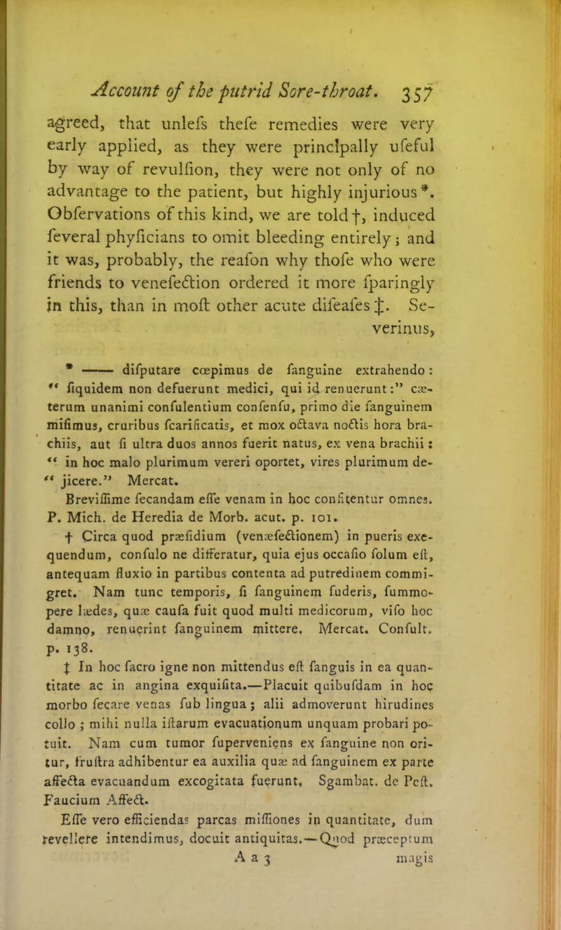 I Account of the putrid Sore-throat. 357 agreed, that unlefs thefe remedies were very early applied, as they were principally ufeful by way of revulfion, they were not only of no advantage to the patient, but highly injurious*. Obfervations of this kind, we are toldf, induced feveral phyficians to omit bleeding entirely] and it was, probably, the reafon why thofe who were friends to venefedtion ordered it more fparingly in this, than in moll other acute difeales J. Se- verinus, * difputare coepimus de fanguine extrahendo: ** flquidem non defuerunt medici, qui id renuerunt:” ex- terum unanimi confulentium confenfu, primo die fanguinem mifimus, cruribus fcarificatis, et mox oftava noflis hora bra- chiis, aut fi ultra duos annos fuerit natus, ex vena brachii : ** in hoc malo plurimum vereri oportet, vires plurimum de- *( jicere.” Mereat. Breviflime fecandam efle venam in hoc confitentur omnes. P. Mich. de Heredia de Morb. acut. p. ioi. f Circa quod praeftdium (venxfedlionem) in pueris exe- quendum, confulo ne differatur, quia ejus occafio folum eft, antequam fluxio in partibus contenta ad putredinem commi- gret. Nam tunc temporis, fi fanguinem fuderis, fumme- pere lxdes, qu;e caufa fuit quod multi medicorum, vifo hoc damno, renuerint fanguinem mittere. Mereat. Confult. p. 138. J In hoc facro igne non mittendus eft fanguis in ea quan- titate ac in angina exquifita.—Placuit quibufdam in hoc morbo fecare venas fub lingua; alii admoverunt hirudines collo ; mihi nulla iftarum evacuationum unquam probari po- tuit. Nam cum tumor fuperveniens ex fanguine non ori- tur, frullra adhibentur ea auxilia qua: ad fanguinem ex parte affefta evacuandum excogitata fuerunt, Sgambat. de Pcft. p'aucium Affedl. Efle vero efficiendas parcas miffiones in quantitate, dum revellere intendimus, docuit antiquitas.—Quod prxeeptum A a 3 magis