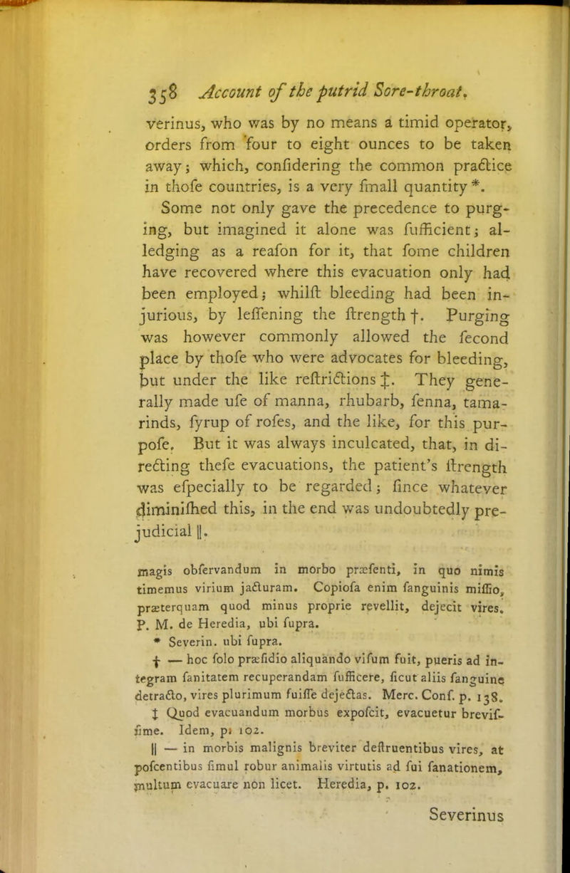 verinus, who was by no means a timid operator* orders from four to eight ounces to be taken away; which* confidering the common praftice in thofe countries, is a very fmall quantity*. Some not only gave the precedence to purg- ing, but imagined it alone was fufhcient; al- ledging as a reafon for it, that fome children have recovered where this evacuation only had been employed; whilft bleeding had been in- jurious, by leffening the ftrength f. Purging was however commonly allowed the fecond place by thofe who were advocates for bleeding, but under the like reftriftions J. They gene- rally made ufe of manna, rhubarb, fenna, tama- rinds, fyrup of rofes, and the like, for this pur- pofe. But it was always inculcated, that, in di- refling thefe evacuations, the patient’s llrength was efpecially to be regarded; fmce whatever diminifhed this, in the end was undoubtedly pre- judicial I. magis obfervandum in morbo proefenti, in quo nirnis timemus virium ja&uram. Copiofa enim fanguinis miflio, praeterquam quod minus proprie revellit, dejecit vires. P. M. de Heredia, ubi fupra. * Severin. ubi fupra. — hoc folo pra:fidio aliquando vifum fuit, pueris ad in- tegram fanitatem recuperandam fufficere, ficut aliis fanguine detratto, vires plurimum fuifle dejeftas. Merc. Conf. p. 138. I Quod evacuandum morbus expofcit, evacuetur brevif- j5me. Idem, p> 102. || — in morbis malignis breviter deftruentibus vires, at pofcentibus funul robur animalis virtutis ad fui fanationem, multum evacuare non licet. Heredia, p. 102. Severinus
