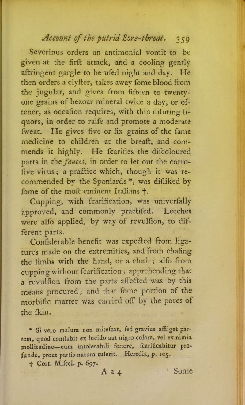 Severinus orders an antimonial vomit to be given at the firft attack, and a cooling gently aftringent gargle to be ufed night and day. He then orders a clyfter, takes away fome blood from the jugular, and gives from fifteen to twenty- one grains of bezoar mineral twice a day, or of- tener, as occafion requires, with thin diluting li- quors, in order to raife and promote a moderate fweat. He gives five or fix grains of the fame medicine to children at the breaft, and com- mends it highly. He fcarifies the difcoloured parts in the fauces, in order to let out the corro- five virus; a practice which, though it was re- commended by the Spaniards *, was difliked by fome of the moll eminent Italians f. Cupping, with fcarification, was univerfally approved, and commonly prailifed. Leeches were alfo applied, by way of revulfion, to dif- ferent parts. Confiderable benefit was expected from liga- tures made on the extremities, and from chafing the limbs with the hand, or a cloth; alfo from cupping without fcarification; apprehending that a revulfion from the parts affefted was by this means procured; and that fome portion of the morbific matter was carried off by the pores of the fkin. * Si vero malum non mitefcat, fed gravius affligat par- tem, quod conllabit ex lucido aut nigro colore, vel ex nimia mollitudine—cum intolerabili fcetore, fcarificabitur pro- funde, prout partis natura tulerit. Heredia, p, 105. f Cort. Mifcel. p. 697. A a 4 ' Some
