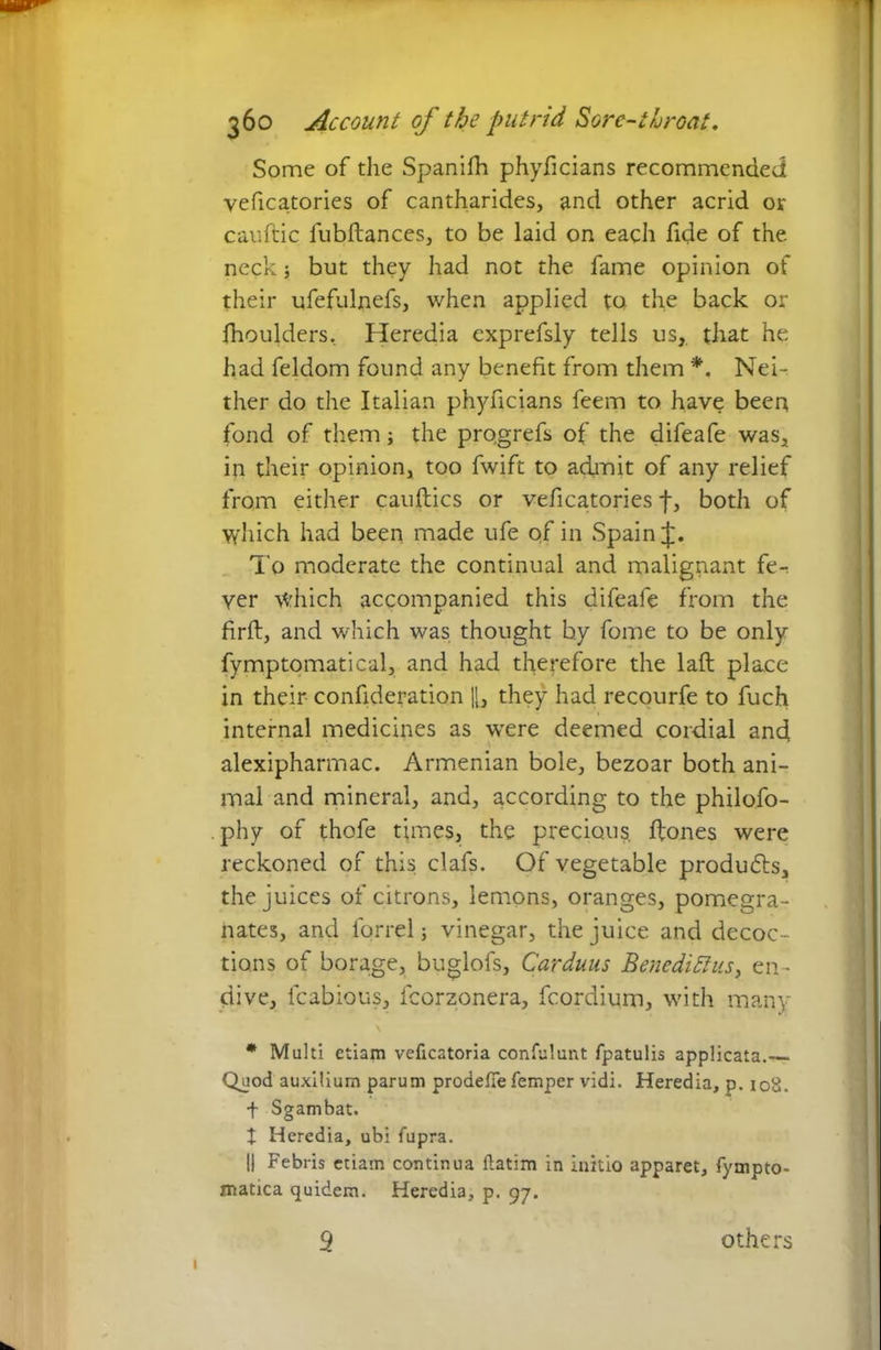 Some of the Spanifh phyficians recommended veficatories of cantharides, and other acrid or cauftic fubftances, to be laid on each fide of the neck 5 but they had not the fame opinion of their ufefulnefs, when applied to. the back or fhoulders, Heredia exprefsly tells us, that he had feldom found any benefit from them *. Nei- ther do the Italian phyficians feem to have been fond of them; the pro.grefs of the difeafe was, in their opinion, too fwift to admit of any relief from either cauftics or veficatories f, both of which had been made ufe of in Spain To moderate the continual and malignant fe- ver which accompanied this difeafe from the firft, and which was thought by fome to be only fymptomatical, and had therefore the laft place in their confideration |[, they had recourfe to fuch internal medicines as were deemed cordial and alexipharmac. Armenian bole, bezoar both ani- mal and mineral, and, according to the philofo- phy of thofe times, the precious, ffones were reckoned of this clafs. Of vegetable produ&s, the juices of citrons, lemons, oranges, pomegra- nates, and forrel; vinegar, the juice and decoc- tions of borage, buglofs, Carduus Benediftus, en - dive, fcabious, fcorzonera, fcordium, with many * Multi etiam veficatoria confulunt fpatulis applicata.— Quod auxilium parum prodefie Temper vidi. Heredia, p. iod. + Sgambat. t Heredia, ubi fupra. II Febris etiam continua ftatim in initio apparet, Tympto- matica quidem. Heredia, p. 97. 9 others