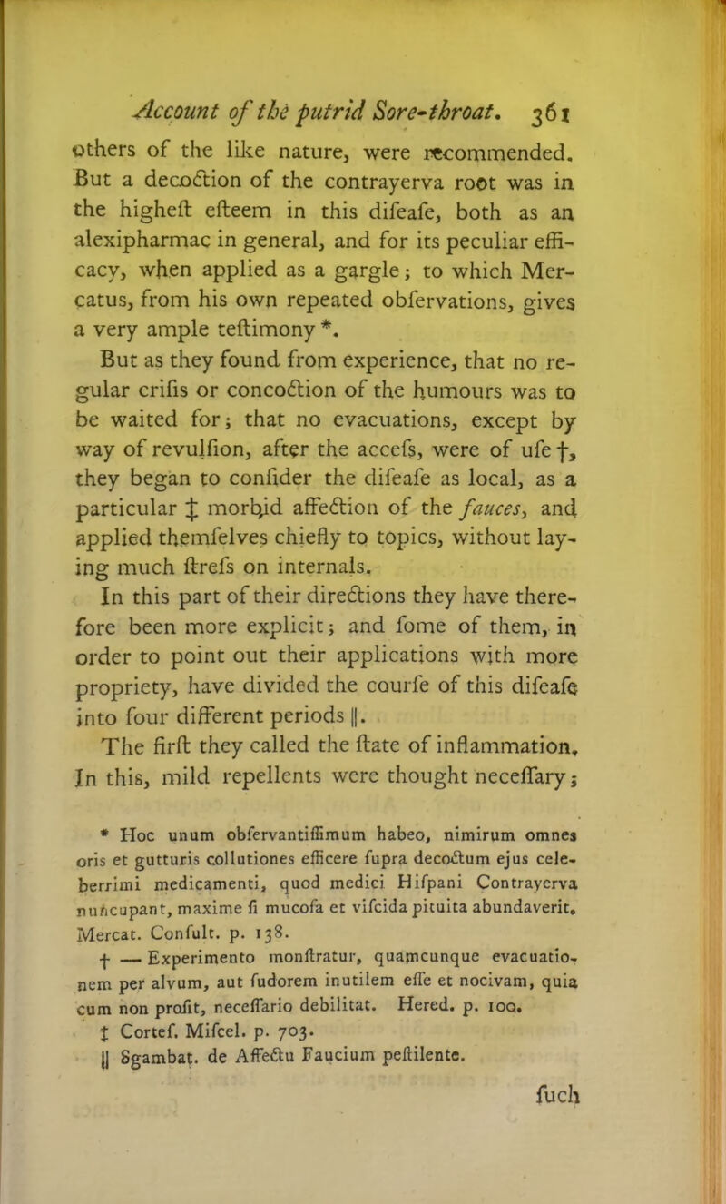 others of the like nature, were recommended. But a decodtion of the contrayerva root was in the higheft efleem in this difeafe, both as an alexipharmac in general, and for its peculiar effi- cacy, when applied as a gargle; to which Mer- catus, from his own repeated obfervations, gives a very ample teftimony *. But as they found from experience, that no re- gular crifis or concodtion of the humours was to be waited for; that no evacuations, except by way of revulfion, after the accefs, were of ufe f, they began to confider the difeafe as local, as a particular £ morbid affedtion of the fauces, and applied themfelves chiefly to topics, without lay- ing much flrefs on internals. In this part of their directions they have there- fore been more explicit; and fome of them, in order to point out their applications with more propriety, have divided the courfe of this difeafe into four different periods ||. The firft they called the date of inflammation. In this, mild repellents were thought neceflary; # Hoc unum obfervantiffimum habeo, nimirum omnes oris et gutturis collutiones efficere fupra decoftum ejus cele- berrimi medicamenti, quod medici Hifpani Contrayerva nuncupant, maxime fi mucofa et vifcida pituita abundaverit. Mereat. Confult. p. 138. f — Experimento monltratur, quamcunque evacuatio- nem per alvum, aut fudorem inutilem effe et nocivam, quia cum non profit, neceflario debilitat. Hered. p. 100. t Cortef. Mifcel. p. 703. jj Sgambat. de Affe&u Faucium peftilente. fuch