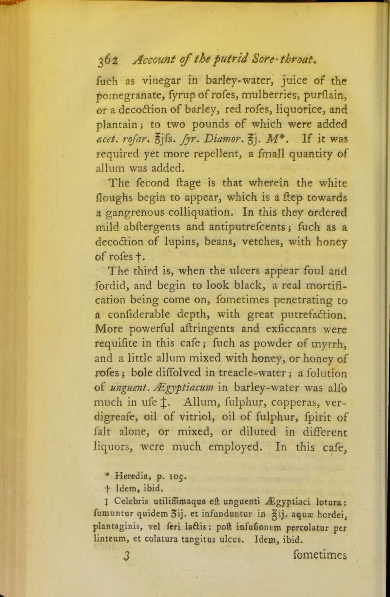 fuch as vinegar in barley-water, juice of the pomegranate, fyrupof rofes, mulberries, purflain, or a decodtion of barley, red rofes, liquorice, and plantain to two pounds of which were added acet. rofar. §jfs. fyr. Diamor. §j. M*. If it was required yet more repellent, a fmall quantity of allum was added. The fecond ftage is that wherein the white Houghs begin to appear, which is a ftep towards a gangrenous colliquation. In this they ordered mild abftergents and antiputrefcents; fuch as a decodtion of lupins, beans, vetches, with honey of rofes f. The third is, when the ulcers appear foul and fordid, and begin to look black, a real mortifi- cation being come on, fometimes penetrating to a confiderable depth, with great putrefadtion. More powerful aftringents and exficcants were requifite in this cafe j fuch as powder of myrrh, and a little allum mixed with honey, or honey of rofes bole diffolved in treacle-water; a folution of unguent. sEgyptiacum in barley-water was alfo much in ufe J. Allum, fulphur, copperas, ver- digreafe, oil of vitriol, oil of fulphur, fpirit of fait alone, or mixed, or diluted in different liquors, were much employed. In this cafe, * Heredia, p. 105. + Idem, ibid. X Celebris utilillimaqua eft unguenti Aigyptiaci lotura: fumuntur quidem 3ij. et infunduntur in ^ij. aqua; hcrdei, plantaginis, vel feri laftis: poft infufionem percolatur per linteum, et colatura tangitus ulcus. Idem, ibid. 3 fometimes