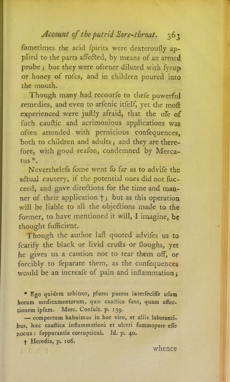 fometimes the acid fpirits were dexteroufly ap- plied to the parts affe&ed, by means of an armed probe ; but they were oftener diluted with fyrup or honey of rofes, and in children poured into the mouth. Though many had recourfe to thefe powerful remedies, and even to arfenic itfelf, yet the moll experienced were juftly afraid, that the uFe of fuch cauftic and acrimonious applications was often attended with pernicious confequences, both to children and adults ■, and they are there- fore, with good reafon, condemned by Merca- tus *. Neverthelefs fome went fo far as to advife the aftual cautery, if the potential ones did not fuc- ceed, and gave directions for the time and man- ner of their application f; but as this operation will be liable to all the objections made to the former, to have mentioned it will, I imagine, be thought fufficient. Though the author laft quoted advifes us to fcarify the black or livid cruits or Houghs, yet he gives us a caution not to tear them off, or forcibly to feparate them, as the confequences would be an increafe of pain and inflammation; * Ego quidem arbitror, plures pueros iaterfecifle ufum horum medicamentorum, quae cauiiica funt, quam affec- tionem ipfam. Merc. Confult. p. 139. — compertum habuimus in hoc viro, et aliis laboranti- bus, hax cauftica inflammationi et ulceri fummopere efle pocua: fuppurantia corruptioni. Id. p. 40. f Heredia, p. 106. whence