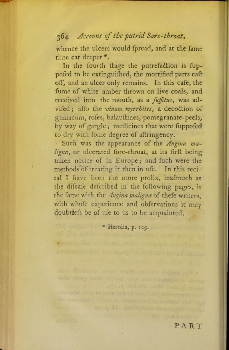 whence the ulcers would fpread, and at the fame time eat deeper *. In the fourth ftage the putrefadtion is fup- pofed to be extinguifhed, the mortified parts call off, and an ulcer only remains. In this cafe, the fume of white amber thrown on live coals, and received into the mouth, as a Jufitus, was ad- vifed ; alfo the vinum myrrhites, a decodtion of guaiacum, rofes, balauflines, pomegranate-peels, by way of gargle; medicines that were fuppofed to dry with fome degree of aftringency. Such was the appearance of the Angina ma- ligna, or ulcerated fore-throat, at its firft being taken notice of in Europe; and fuch were the methods of treating it then in ufe. In this reci- tal I have been the more prolix, inafmuch as the difeafe defcribed in the following pages, is the fame with the Angina maligna of thefe writers, with whofe experience and obfervations it may doubtlefs be of ufe to us to be acquainted. \ * Heredia, p. ico.