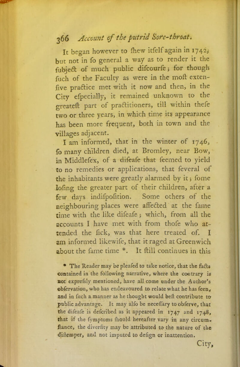 It began however to Ihew itfelfagain in 17425,' but not in fo general a way as to render it the fubjeft of much public difcourfe; for though fuch of the Faculty as were in the mod: exten- five pra&ice met with it now and then, in the City efpecially, it remained unknown to the greateft part of practitioners, till within thefe two or three years, in which time its appearance has been more frequent, both in town and the villages adjacent. I am informed, that in the winter of 1746, fo many children died, at Bromley, near Bow, in Middlefex, of a difeafe that feemed to yield to no remedies or applications, that feveral of the inhabitants were greatly alarmed by it; fome Iofing the greater part of their children, after a few days indifpofition. Some others of the neighbouring places were affe&ed at the fame time with the like difeafe ; which, from all the accounts I have met with from thofe who at- tended the fick, was that here treated of. I am informed likewife, that it raged at Greenwich about the fame time *. It {till continues in this * The Reader may bepleafed to take notice, that the fa£U contained in the following narrative, where the contrary is not exprefsly mentioned, have all come under the Author’s ©bfervation, who has endeavoured to relate what he has feen, and in fuch a manner as he thought would belt contribute to public advantage. It may alfo be neceflary to obferve, that the difeafe is defcribed as it appeared in 1747 and 1748, that if the fymptoms fhould hereafter vary in any circum- ftance, the diverfity may be attributed to the nature of the difteroper, and not imputed to defign or inattention. City,