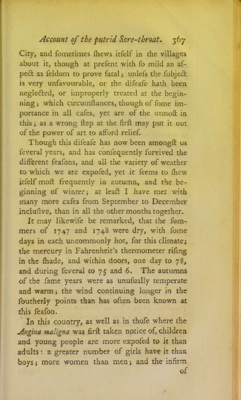 City, and fometimes iliews itfelf in the villages about it, though at prefent with fo mild an af- pe6t as feldom to prove fatal ■, unlefs the fubjeT is very unfavourable, or the difeafe hath been neglected, or improperly treated at the begin- ning j which circumftances, though of fome im- portance in all cafes, yet are of the utmoft in this i as a wrong ftep at the firll may put it out of the power of art to afford relief. Though this difeafe has now been amongft us feveral years, and has confequently furvived the different feafons, and all the variety of weather to which we are expofed, yet it feems to iliew itfelf moft frequently in autumn, and the be- ginning of winter •, at leak I have met with many more cafes from September to December inclufive, than in all the other months together. It may likewife be remarked, that the ham- mers of 1747 and 1748 were dry, with fome days in each uncommonly hot, for this climates the mercury in Fahrenheit’s thermometer rifing in the ffiade, and within doors, one day to 78, and during feveral to 75 and 6. The autumns of the fame years were as unufually temperate and warm; the wind continuing longer in the foutherly points than has often been known at this feafon. In this country, as well as in thofe where the Angina maligna was firll taken notice of, children and young people are more expofed to it than adults: a greater number of girls have it than boys; more women than men \ and the infirm of