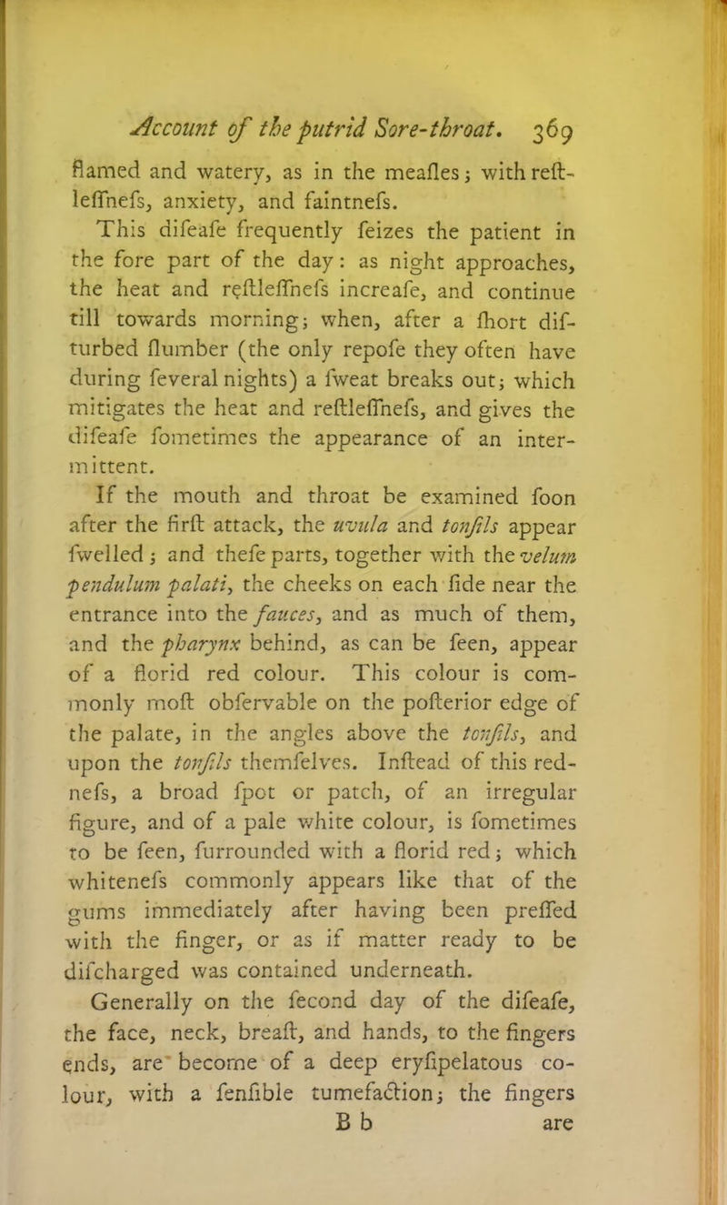 flamed and watery, as in the meafles; with reft- leffnefs, anxiety, and faintnefs. This difeafe frequently feizes the patient in the fore part of the day: as night approaches, the heat and reftleflnefs increafe, and continue till towards morning; when, after a fhort dif- turbed (lumber (the only repofe they often have during feveral nights) a fweat breaks out; which mitigates the heat and reftleflnefs, and gives the difeafe fometimes the appearance of an inter- mittent. If the mouth and throat be examined foon after the firft attack, the uvula and tonfils appear fwelled ; and thefe parts, together with the velum pendulum palati, the cheeks on each fide near the entrance into the fauces ^ and as much of them, and the pharynx behind, as can be feen, appear of a florid red colour. This colour is com- monly moft obfervable on the pofterior edge of the palate, in the angles above the tonfils, and upon the tonfils themfelves. Inftead of this red- nefs, a broad fpot or patch, of an irregular figure, and of a pale white colour, is fometimes to be feen, furrounded with a florid red; which whitenefs commonly appears like that of the gums immediately after having been prefled with the finger, or as if matter ready to be difcharged was contained underneath. Generally on the fecond day of the difeafe, the face, neck, bread, and hands, to the fingers ends, are become of a deep eryfipelatous co- lour, with a fenfibie tumefaction; the fingers B b are