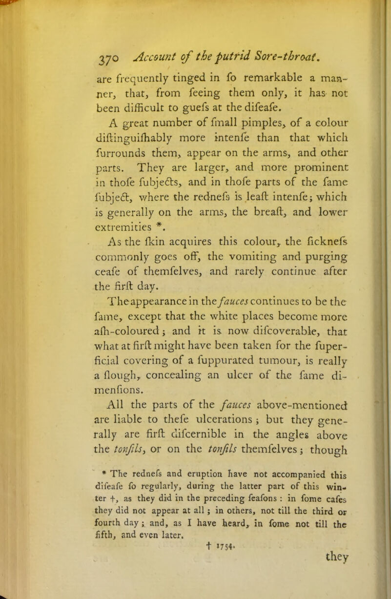 are frequently tinged in fo remarkable a man- ner, that, from feeing them only, it has not been difficult to guefs at the difeafe. A great number of fmall pimples, of a colour diftinguifhably more intenfe than that which furrounds them, appear on the arms, and other parts. They are larger, and more prominent in thofe fubjefts, and in thofe parts of the fame fubjeft, where the rednefs is leaft intenfe; which is generally on the arms, the bread, and lower extremities *. As the fkin acquires this colour, the ficknefs commonly goes off, the vomiting and purging ceafe of themfelves, and rarely continue after the firft day. Theappearance in the fauces continues to be the fame, except that the white places become more affi-coloured; and it is now difcoverable, that what at firft might have been taken for the fuper- ficial covering of a fuppurated tumour, is really a Hough, concealing an ulcer of the fame di- menfions. All the parts of the fauces above-mentioned are liable to thefe ulcerations ; but they gene- rally are firft difcernible in the angles above the tovfils, or on the tonfils themfelves; though * The rednefs and eruption have not accompanied this difeafe fo regularly, during the latter part of this win- ter +, as they did in the preceding feafons : in fome cafes they did not appear at all; in others, not till the third or fourth day; and, as I have heard, in fome not till the fifth, and even later. t 17S4- they
