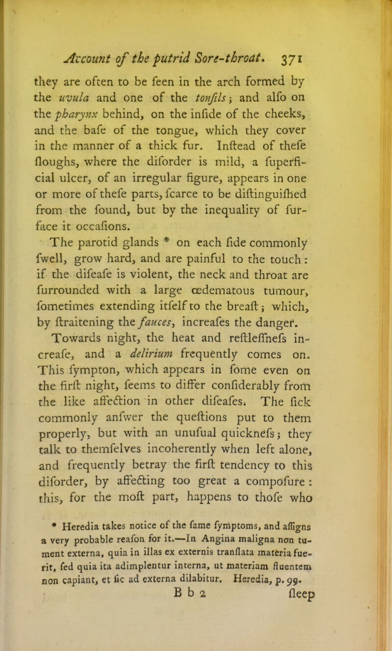 they are often to be feen in the arch formed by the uvula and one of the tonfils j and alfo on the pharynx behind, on the infide of the cheeks, and the bafe of the tongue, which they cover in the manner of a thick fur. Inftead of thefe floughs, where the diforder is mild, a fuperfi- cial ulcer, of an irregular figure, appears in one or more of thefe parts, fcarce to be diftinguifhed from the found, but by the inequality of fur- face it occafions. The parotid glands * on each fide commonly fwell, grow hard, and are painful to the touch: if the difeafe is violent, the neck and throat are furrounded with a large oedematous tumour, fometimes extending itfelf to the bread: j which, by ftraitening the fauces, increafes the danger. Towards night, the heat and reftleffnefs in- creafe, and a delirium frequently comes on. This fympton, which appears in fome even on the firlt night, feems to differ confiderably from the like affedtion in other difeafes* The fick commonly anfwer the queftions put to them properly, but with an unufual quicknefs; they talk to themfelves incoherently when left alone, and frequently betray the firft tendency to this diforder, by affedting too great a compofure : this, for the moft part, happens to thofe who # Heredia takes notice of the fame fymptoms, and afligns a very probable reafon for it.—In Angina maligna non tu- ment externa, quia in illas ex externis tranflata materia fue- rit, fed quia ita adimplentur interna, ut materiam fluentem non capiant, et fle ad externa dilabitur. Heredia, p. 99. B b 2 fleee