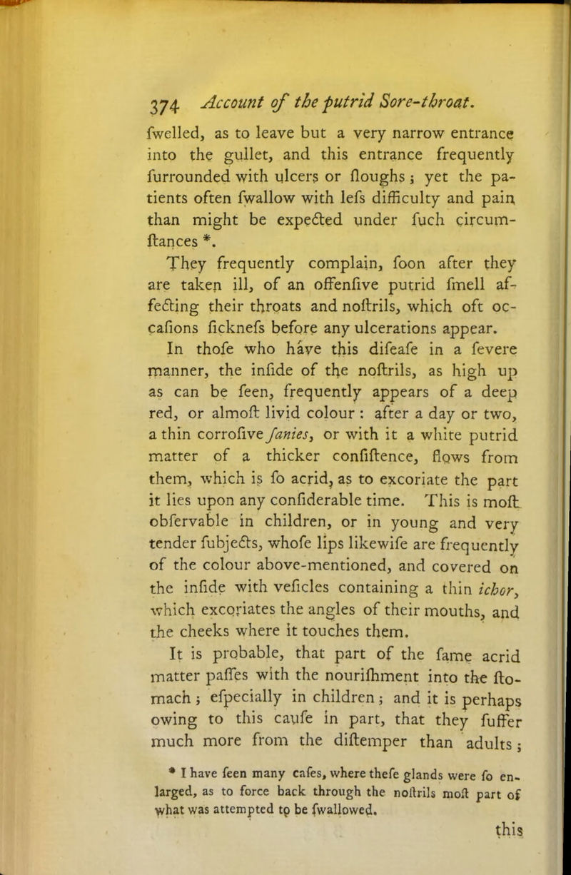 fwelled, as to leave but a very narrow entrance into the gullet, and this entrance frequently furrounded with ulcers or Houghs ; yet the pa- tients often fwallow with lefs difficulty and pain, than might be expedted under fuch circum- ftances *. They frequently complain, foon after they are taken ill, of an offenfive putrid fmell af- fedting their throats and noltrils, which oft oc- cafions ficknefs before any ulcerations appear. In thofe who have this difeafe in a fevere manner, the infide of the noftrils, as high up as can be feen, frequently appears of a deep red, or almoft livid colour : after a day or two, a thin corrofive Janies, or with it a white putrid matter of a thicker confiflence, flows from them, which is fo acrid? as to excoriate the part it lies upon any confiderable time. This is molt obfervable in children, or in young and very tender fubjedts, whofe lips likewife are frequently of the colour above-mentioned, and covered on the infide with veficles containing a thin ichor, which excoriates the angles of their mouths, and the cheeks where it touches them. It is probable, that part of the fame acrid matter pafles with the nourilhment into the fto- mach ; efpecially in children; and it is perhaps owing to this cayfe in part, that they fuffer much more from the diftemper than adults; * I have feen many cafes, where thefe glands were fo en- larged, as to force back through the noltrils molt part of what was attempted tp be fwallowed. this