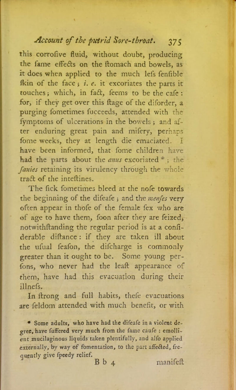 this corrofive fluid, without doubt, producing the fame effects on the ftomach and bowels, as it does when applied to the much lefs fenflble fkin of the face ; i. e. it excoriates the parts it touches; which, in fa<5t, feems to be the cafe : for, if they get over this ftage of the diforder, a purging fometimes iucceeds, attended with the fymptoms of ulcerations in the bowels; and af- ter enduring great pain and mifery, perhaps fome weeks, they at length die emaciated. I have been informed, that fome children have had the parts about the anus excoriated * ; the Janies retaining its virulency through the whole tradl of the inteftines. The Tick fometimes bleed at the nofe towards the beginning of the difeafe and the menfes very often appear in thofe of the female fex who are of age to have them, foon after they are feized* notwithftanding the regular period is at a confi- derable diftance : if they are taken ill about the ufual feafon, the difcharge is commonly greater than it ought to be. Some young per- fons, who never had the lead; appearance of them, have had this evacuation during their illnefs. In itrong and full habits, thefe evacuations are feldom attended with much benefit, or with • Some adults, who have had the difeafe in a violent de- gree, have fuffered very much from the fame caufe : emolli- ent mucilaginous liquids taken plentifully, and alfo applied externally, by way of fomentation, to the part 2ffe&ed, fre- quently give fpeedy relief. B b 4 manifeft