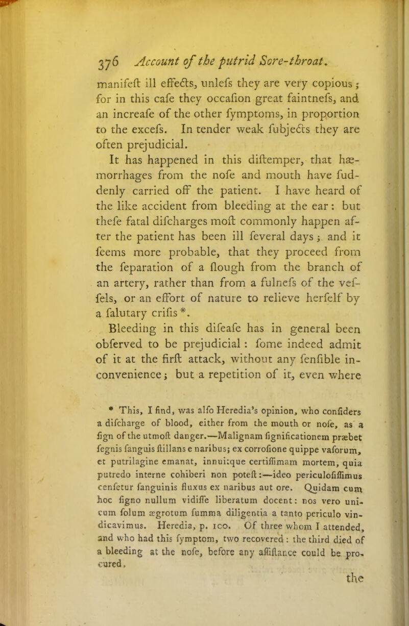 manifeft ill effects, unlefs they are very copious; for in this cafe they occafion great faintnefs, and an increafe of the other fymptoms, in proportion to the excefs. In tender weak fubjedrs they are often prejudicial. It has happened in this diftemper, that hae- morrhages from the nofe and mouth have fud- denly carried off the patient. I have heard of the like accident from bleeding at the ear: but thefe fatal difcharges mod: commonly happen af- ter the patient has been ill feveral days 3 and it feems more probable, that they proceed from the feparation of a Hough from the branch of an artery, rather than from a fulnefs of the vef- fels, or an effort of nature to relieve herfelf by a falutary crifis*. Bleeding in this difeafe has in general been obferved to be prejudicial : fome indeed admit of it at the firft attack, without any fenfible in- convenience 3 but a repetition of it, even where * This, I find, was alfo Heredia’s opinion, who confiders a difcharge of blood, either from the mouth or nofe, as a fign of the utmoft danger.—Malignam fignificationem praebet fegnis fanguis ftillans e naribus; ex corrofione quippe vaforum, et putrilagine emanat, innuitque certiflimam mortem, quia putredo interne cohiberi non poteft:—ideo periculofiflimus cenfetur fanguinis fluxus ex naribus aut ore. Quidam cum hoc figno nullum vidifle liberatum docent: nos vero uni- cum folum aegrotum fumma diligentia a tanto periculo vin- dicavimus. Heredia, p. ico. Of three whom I attended, and who had this fymptom, two recovered : the third died of a bleeding at the nofe, before any affiftance could be pro- cured ,