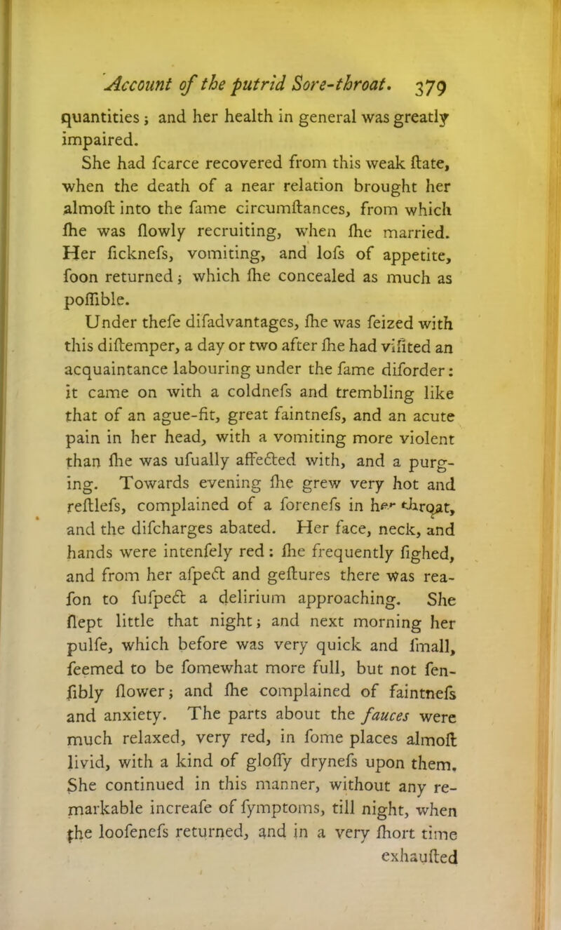 quantities j and her health in general was greatly impaired. She had fcarce recovered from this weak Hate, when the death of a near relation brought her almoft into the fame circumftances, from which fhe was flowly recruiting, when Ihe married. Her ficknefs, vomiting, and lofs of appetite, foon returned; which fhe concealed as much as poflible. Under thefe difadvantages, fhe was feized with this diftemper, a day or two after fhe had vifited an acquaintance labouring under the fame diforder: it came on with a coldnefs and trembling like that of an ague-fit, great faintnefs, and an acute pain in her head, with a vomiting more violent than fhe was ufually affected with, and a purg- ing. Towards evening fhe grew very hot and reftlefs, complained of a forenefs in h^»- elirqat, and the difcharges abated. Her face, neck, and hands were intenfely red: fhe frequently fighed, and from her afpedt and geftures there was rea- fon to fufpedt a delirium approaching. She flept little that night; and next morning her pulfe, which before was very quick and iinall, feemed to be fomewhat more full, but not fen- fibly flower; and fhe complained of faintnefs and anxiety. The parts about the fauces were much relaxed, very red, in fome places almoft livid, with a kind of gloffy drynefs upon them. She continued in this manner, without any re- markable increafe of fymptoms, till night, when fhe loofenefs returned, and in a very fhort time exhausted