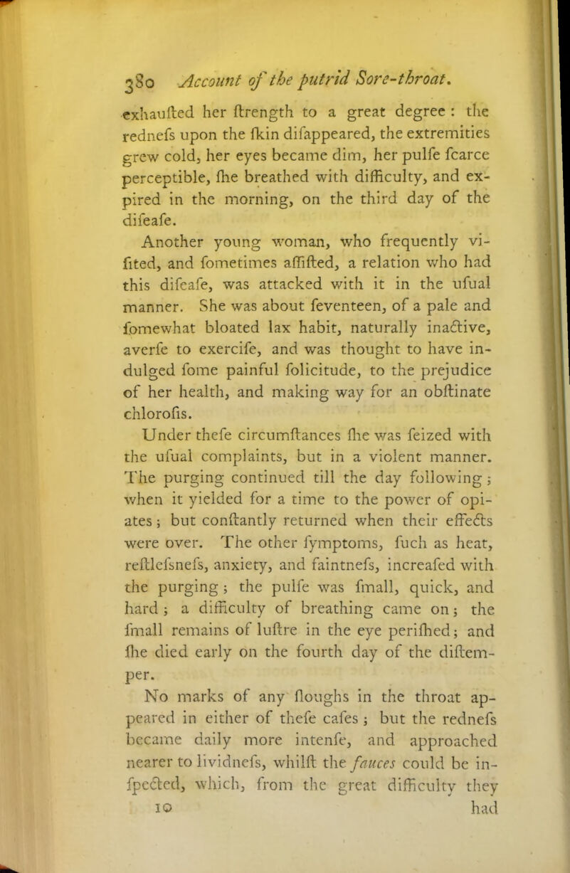 exhaufted her ftrength to a great degree : the rednefs upon the fkin difappeared, the extremities grew cold, her eyes became dim, her pulfe fcarce perceptible, fhe breathed with difficulty, and ex- pired in the morning, on the third day of the difeafe. Another young woman, who frequently vi- fited, and fometimes affifted, a relation who had this difeafe, was attacked with it in the ufual manner. She was about feventeen, of a pale and fomewhat bloated lax habit, naturally inactive, averfe to exercife, and was thought to have in- dulged fome painful folicitude, to the prejudice of her health, and making way for an obftinate chlorofis. Under thefe circumftances fhe was feized with the ufual complaints, but in a violent manner. The purging continued till the day following ; when it yielded for a time to the power of opi- ates ; but conftantly returned when their effects were over. The other fymptoms, fuch as heat, reftlefsnefs, anxiety, and faintnefs, increafed with the purging ; the pulfe was fmall, quick, and hard ; a difficulty of breathing came on; the fmall remains of luftre in the eye perifhed; and fhe died early on the fourth day of the diftem- per. No marks of any (loughs in the throat ap- peared in either of thefe cafes ; but the rednefs became daily more intenfe, and approached nearer to lividnefs, whilft tht fauces could be in- fpc<5ted, which, from the great difficulty they
