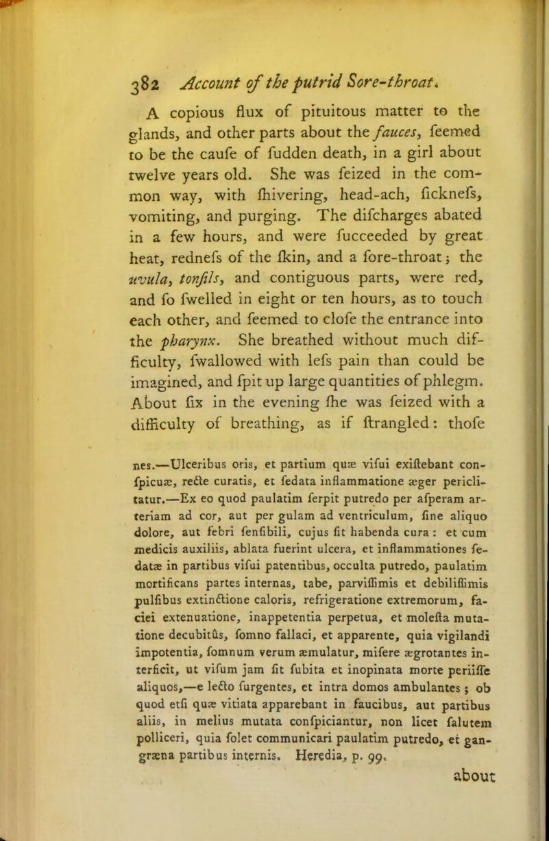 A copious flux of pituitous matter to the glands, and other parts about the fauces, Teemed to be the caufe of fudden death, in a girl about twelve years old. She was feized in the com- mon way, with fhivering, head-ach, ficknefs, vomiting, and purging. The difcharges abated in a few hours, and were fucceeded by great heat, rednefs of the fkin, and a fore-throat; the uvula, tonfils, and contiguous parts, were red, and fo fwelled in eight or ten hours, as to touch each other, and feemed to clofe the entrance into the ■pharynx. She breathed without much dif- ficulty, fwallowed with lefs pain than could be imagined, and fpitup large quantities of phlegm. About fix in the evening fhe was feized with a difficulty of breathing, as if ftrangled: thofe nes.—Ulceribus oris, et partium quae vifui exiftebant con- fpicuae, rede curatis, et fedata inflammatione aeger pericli- tatur.—Ex eo quod paulatim ferpit putredo per afperam ar- teriam ad cor, aut per gulam ad ventriculum, fine aliquo dolore, aut febri fenfibili, cujus fit habenda cura : et cum medicis auxiliis, ablata fuerint ulcera, et inflammationes fe- datae in partibus vifui patentibus, occulta putredo, paulatim mortificans partes internas, tabe, parviflimis et debiliflimis pulfibus extindione caloris, refrigeratione extremorum, fa- ciei extenuatione, inappetentia perpetua, et molefta muta- tione decubitus, fomno fallaci, et apparente, quia vigilandi impotentia, fomnum verum aemulatur, mifere aegrotantes in- terficit, ut vifum jam fit fubita et inopinata morte periifle aliquos,—e ledo furgentes, et intra domos ambulantes; ob quod etfi quae vitiata apparebant in faucibus, aut partibus aliis, in melius mutata confpiciantur, non licet falutem polliceri, quia folet communicari paulatim putredo, et gan- graena partibus internis. Heredia, p. 99. about