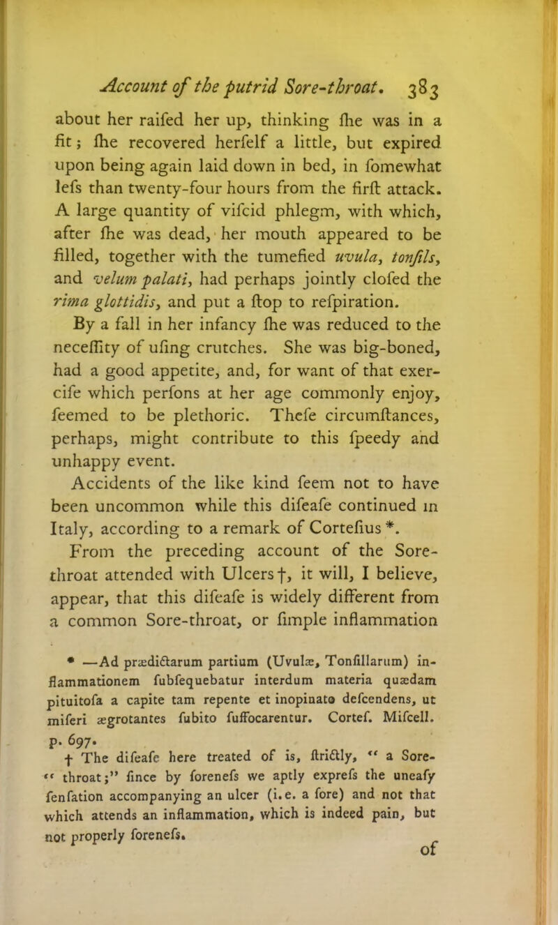 about her raifed her up, thinking fhe was in a fit; fhe recovered herfelf a little, but expired upon being again laid down in bed, in fomewhat lefs than twenty-four hours from the firft attack. A large quantity of vilcid phlegm, with which, after fhe was dead, her mouth appeared to be filled, together with the tumefied uvula, tonfils, and velum palati, had perhaps jointly clofed the rima glottidis, and put a flop to refpiration. By a fall in her infancy fhe was reduced to the neceflity of ufing crutches. She was big-boned, had a good appetite, and, for want of that exer- cife which perfons at her age commonly enjoy, feemed to be plethoric. Thefe circumflances, perhaps, might contribute to this fpeedy and unhappy event. Accidents of the like kind feem not to have been uncommon while this difeafe continued in Italy, according to a remark of Cortefius *. From the preceding account of the Sore- throat attended with Ulcers f, it will, I believe, appear, that this difeafe is widely different from a common Sore-throat, or fimple inflammation • —Ad praedittarum partium (Uvulae, Tonfillarum) in- flammationem fubfequebatur interdum materia quaedam pituitofa a capite tam repente et inopinato defcendens, ut miferi aegrotantes fubito fuffocarentur. Cortef. Mifcell. p. 697. f The difeafe here treated of is, ftri&ly,  a Sore- *( throat;” fince by forenefs we aptly exprefs the uneafy fenfation accompanying an ulcer (i.e. a fore) and not that which attends an inflammation, which is indeed pain, but not properly forenefs. of
