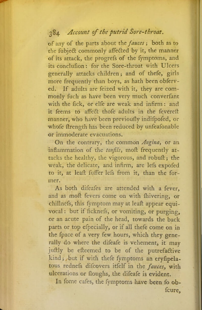 of any of the parts about the fauces ; both as to the fubjedt commonly affedted by it, the manner of its attack, the progrefs of the fymptoms, and its conclufion: for the Sore-throat with Ulcers generally attacks children j and of thefe, girls more frequently than boys, as hath been obferv- ed. If adults are feized with it, they are com- monly fuch as have been very much converfant with the fick, or elfe are weak and infirm: and it feems to affedt thofe adults in the fevered: manner, who have been previoufly indifpofed, or whofe ftrength has been reduced by unfeafonable or immoderate evacuations. On the contrary, the common Angina, or an inflammation of the ton fils, mod frequently at- tacks the healthy, the vigorous, and robud the weak, the delicate, and infirm, are lefs expofed to it, at lead fuffer lefs from it, than the for- mer. As both difeafes are attended with a fever, and as mod fevers come on with fhivering, or chillnefs, this fymptom may at lead appear equi- vocal : but if ficknefs, or vomiting, or purging, or an acute pain of the head, towards the back parts or top efpecially, or if all thefe come on in the fpace of a very few hours, which they gene- rally do where the difeafe is vehement, it may judly be edeemed to be of the putrefadtive kind; /but if with thefe fymptoms an eryfipela- tous rednefs difcovers itfelf in the fauces, with ulcerations or doughs, the difeafe is evident. In fome cafes, the fymptoms have been fo ob- fcure.