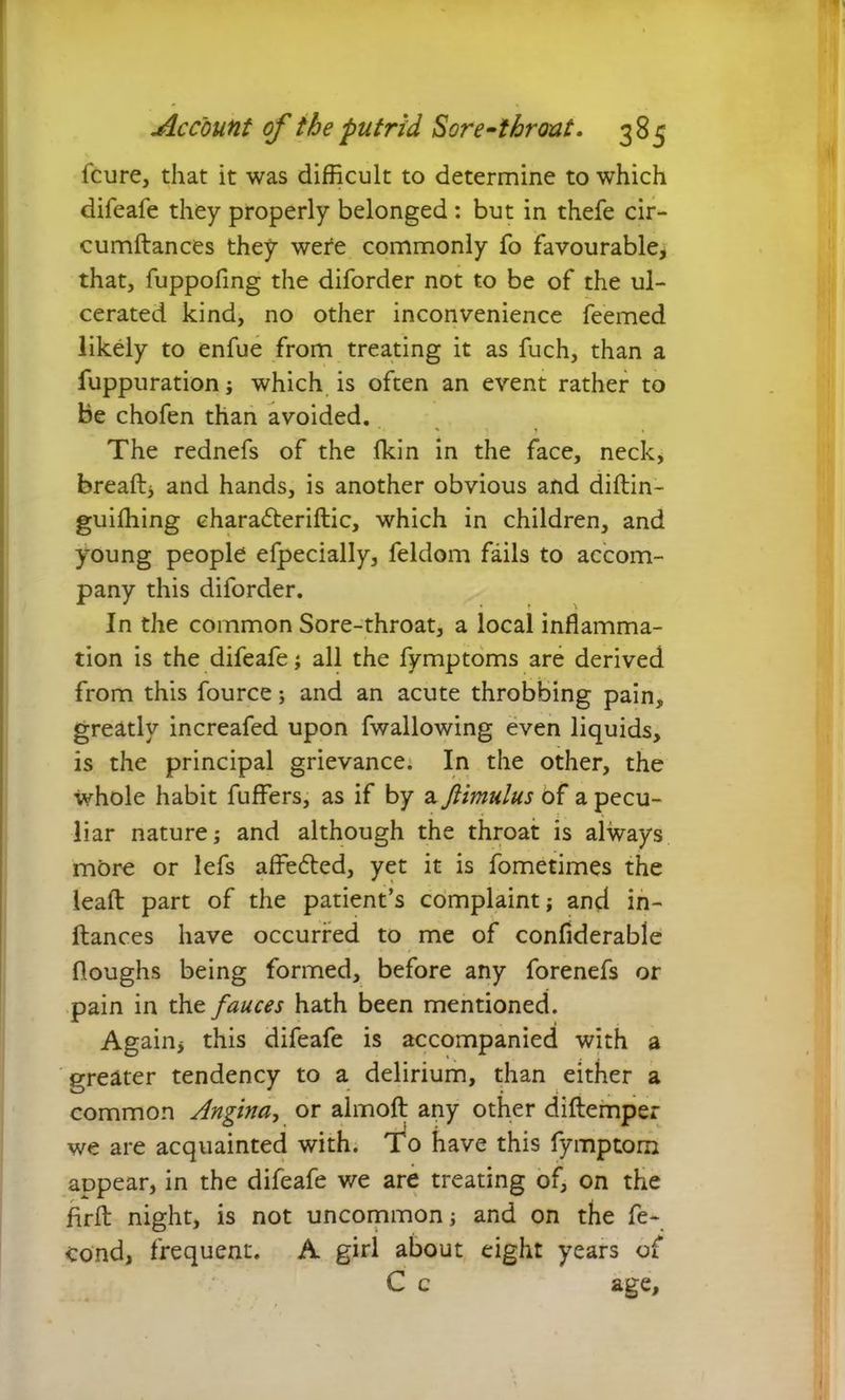 fcure, that it was difficult to determine to which difeafe they properly belonged : but in thefe cir- cumftances they wefe commonly fo favourable, that, fuppofing the diforder not to be of the ul- cerated kind, no other inconvenience feemed likely to enfue from treating it as fuch, than a fuppuration; which is often an event rather to be chofen than avoided. The rednefs of the Ikin in the face, neck, breaftj and hands, is another obvious and diftin- guiffiing charadteriftic, which in children, and young people efpecially, feldom fails to accom- pany this diforder. In the common Sore-throat, a local inflamma- tion is the difeafe; all the fymptoms are derived from this fource; and an acute throbbing pain, greatly increafed upon fwallowing even liquids, is the principal grievance. In the other, the whole habit fuffers, as if by a Jiimulus of a pecu- liar nature; and although the throat is always more or lefs affedted, yet it is fometimes the lead part of the patient’s complaint; and in- ftances have occurred to me of confiderable Houghs being formed, before any forenefs or pain in the fauces hath been mentioned. Again* this difeafe is accompanied with a greater tendency to a delirium, than either a common Angina, or almoft any other diftemper we are acquainted with. To have this fymptom appear, in the difeafe we are treating of, on the firfl: night, is not uncommon; and on the fe~ cond, frequent. A girl about eight years of C c age.