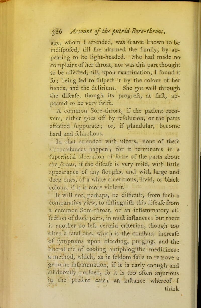 age, whom I attended, was fcarce known to be indifpofed, till ffie alarmed the family, by ap- pearing to be light-headed. She had made no complaint of her throat, nor was this part thought to be affected, till, upon examination, I found it fo; being led to fufpeft it by the colour of her hands, and the delirium. She got well through the difeafe, though its progrefs, at firfl, ap- peared to be very fwift. A common Sore-throat, if the patient reco- vers, either goes off by refolution, or the parts r.fife&ed fuppurate; or, if glandular, become hard and fchirrhous. In that attended with ulcers, none of thefe eircumflances happen; for it terminates in a fuperficial ulceration of fome of the parts about the fauces, if the difeafe is very mild, with little appearance of any (loughs, and with large and deep ones, of a white cineritious, livid, or black colour, if it is more violent. It will not, perhaps, be difficult, from fuch a Comparative view, to diflinguiffi this difeafe from a common Sore-throat, or an inflammatory af- fection of thofe parts, in moft inflances: but there is another no lefs certain criterion, though too often a fatal one, which is the conflant increafe of fymptoms upon bleeding, purging, and the liberal ufe of cooling antiphlogiftic medicines: a method, which, as it feldom fails to remove a genuine inflammation, if it is early enough and affi.duoufly purfued, fo it is too often injurious in the preient cafe; an inflance whereof I think