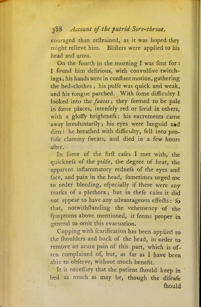 couraged than reftrained, as it was hoped they might relieve him. Blifters were applied to his head and arms. On the fourth in the morning I was fent for: I found him delirious, with convulfive twitch- ings; his hands were in confiant motion, gathering the bed-clothes ; his pulfe was quick and weak, and his tongue parched. With fome difficulty I looked into the fauces; they feemed to be pale in fome places, intenfely red or livid in others, with a gloffy brightnefs: his excrements came away involuntarily; his eyes were languid aad dim : he breathed with difficulty, fell into pro- fufe clammy fweats, and died in a few hours after. In fome of the firfi cafes I met with, the quicknefs of the pulfe, the degree of heat, the apparent inflammatory rednefs of the eyes and face, and pain in the head, fometimes urged roe to order bleeding, efpecially if there were any marks of a plethora; but in thefe cafes it did not appear to have any advantageous effedts : fo that, notwithftanding the vehemency of the fymptoms above mentioned, it feems proper in general to omit this evacuation. Cupping with fcarification has been applied to the ffioulders and back of the head, in order to remove an acute pain of this part, which is of- ten complained of, but, as far as I have been able to obferve, without much benefit. It is neceflary that the patient fliould keep rn bed as much as may be, though the difeafe fliould