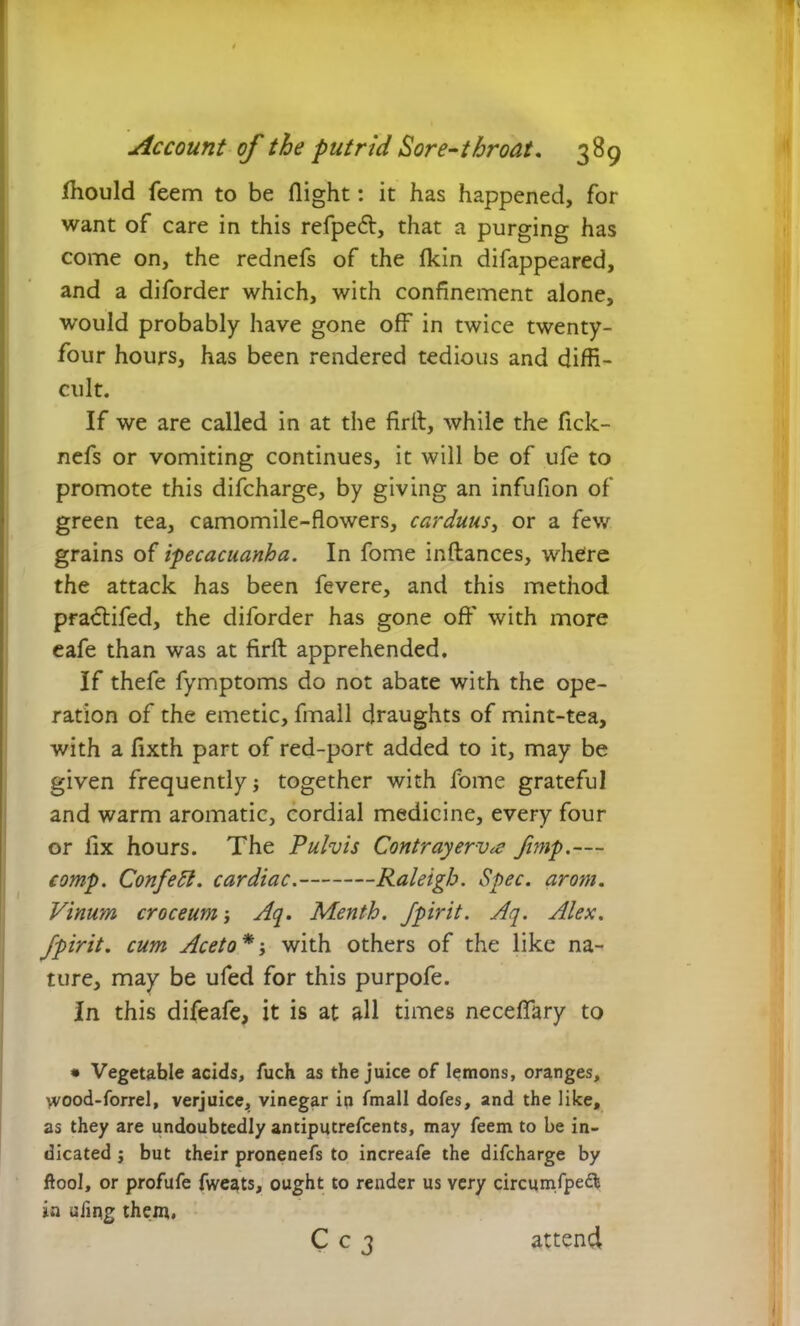 Ihould feem to be flight: it has happened, for want of care in this refpetft, that a purging has come on, the rednefs of the fkin difappeared, and a diforder which, with confinement alone, would probably have gone off in twice twenty- four hours, has been rendered tedious and diffi- cult. If we are called in at the firll, while the fick- nefs or vomiting continues, it will be of ufe to promote this difcharge, by giving an infufion of green tea, camomile-flowers, carduus, or a few grains of ipecacuanha. In fome inftances, where the attack has been fevere, and this method pra&ifed, the diforder has gone off' with more eafe than was at firft apprehended. If thefe fymptoms do not abate with the ope- ration of the emetic, fmall draughts of mint-tea, with a fixth part of red-port added to it, may be given frequently together with fome grateful and warm aromatic, cordial medicine, every four or fix hours. The Fulvis Contrayerv^e /imp.— comp. Confett. cardiac. Raleigh. Spec. arom. Vinum croceum Aq. Menth. Jpirit. Aq. Alex, fpirit. cum Aceto*-, with others of the like na- ture, may be ufed for this purpofe. In this difeafe, it is at all times neceffary to • Vegetable acids, fuch as the juice of lemons, oranges, wood-forrel, verjuice, vinegar in fmall dofes, and the like, as they are undoubtedly antiputrefcents, may feem to be in- dicated ; but their pronenefs to increafe the difcharge by ftool, or profufe fweats, ought to render us very circumfpeft in ufing them. C c 3 attend