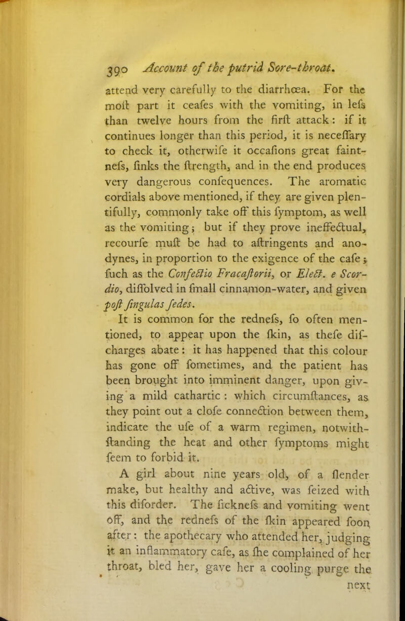 attend very carefully to the diarrhoea. For the moil part it ceafes with the yomiting, in lefs than twelve hours from the firft attack: if it continues longer than this period, it is neceffary to check it, otherwife it occafions great faint- nefs, finks the llrength, and in the end produces very dangerous confequences. The aromatic cordials above mentioned, if they are given plen- tifully, commonly take oft' this fymptom, as well as the vomiting; but if they prove ineffectual, recourfe muft be had to aftringents and ano- dynes, in proportion to the exigence of the cafe -y fuch as the Confeffio Fracaftorii, or Eleff. e Scor- dio, diflolved in fmall cinnamon-water, and given pofi fingulas Jedes. It is common for the rednefs, fo often men- tioned, to appear upon the fkin, as thefe dif- charges abate: it has happened that this colour has gone off fometimes, and the patient has been brought into imminent danger, upon giv- ing a mild cathartic : which circumftances, as they point out a clofe connection between them, indicate the ule of a warm regimen, notwith- ftanding the heat and other fymptoms might feem to forbid it. A girl about nine years old, of a flender make, but healthy and aCtive, was feized with this diforder. The ficknefs and vomiting went off, and the rednefs of the fkin appeared foon, after: the apothecary who attended her, judging it an inflammatory cafe, as fhe complained of her throat, bled her, gave her a cooling purge the next