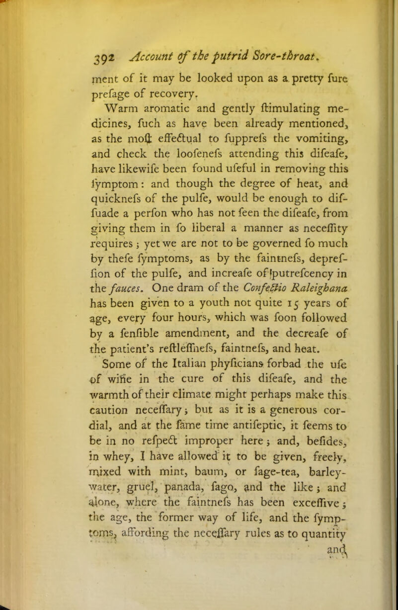 inent of it may be looked upon as a pretty fure prefage of recovery. Warm aromatic and gently ftimulating me- dicines, fuch as have been already mentioned, as the moll effectual to fupprels the vomiting, and check the loofenefs attending this difeafe, have likewife been found ufeful in removing this fymptom: and though the degree of heat, and quicknefs of the pulfe, would be enough to dif- fuade a perfon who has not feen the difeafe, from giving them in fo liberal a manner as neceflity requires ; yet we are not to be governed fo much by thefe fymptoms, as by the faintnefs, depref- fion of the pulfe, and increafe of (putrefcency in the fauces. One dram of the ConfeElio Raleighana. has been given to a youth not quite 15 years of age, every four hours, which was foon followed by a fenfible amendment, and the decreafe of the patient’s reftleffnefs, faintnefs, and heat. Some of the Italian phyficians forbad the ufe of wide in the cure of this difeafe, and the warmth of their climate might perhaps make this caution neceffary but as it is a generous cor- dial, and at the fame time antifeptic, it feems to be in no refped improper here; and, befides, in whey, I have allowed it to be given, freely, mixed with mint, baum, or fage-tea, barley- water, gruel, panada, fago, and the like ; and alone, where the faintnefs has been excelfive; the age, the former way of life, and the fymp- toms, affording the nccelfary rules as to quantity