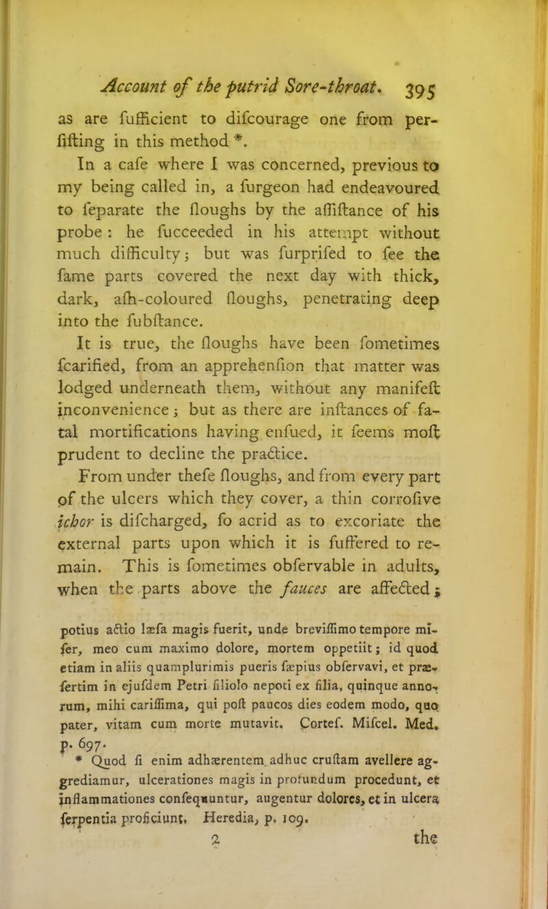 as are fufficient to difcourage one from per- illing in this method *. In a cafe where I was concerned, previous to my being called in, a furgeon had endeavoured to feparate the (loughs by the affiftance of his probe: he fucceeded in his attempt without much difficulty; but was furprifed to fee the fame parts covered the next day with thick, dark, afh-coloured Houghs, penetrating deep into the fubftance. It is true, the Houghs have been fometimes fcarified, from an apprehenfion that matter was lodged underneath them, without any manifelt inconvenience ; but as there are inllances of fa- tal mortifications having enfued, it feems moll prudent to decline the practice. From under thefe Houghs, and from every part of the ulcers which they cover, a thin corrofive ichor is difcharged, fo acrid as to excoriate the external parts upon which it is fuffered to re- main. This is fometimes obfervable in adults, when the parts above the fauces are affe&edj potius attio Ixfa magis fuerit, unde breviffimo tempore mi- fer, meo cum maximo dolore, mortem oppetiit; id quod etiam in aliis quamplurimis pueris fa:pius obfervavi, et prae» fertim in ejufdem Petri filiolo nepoti ex filia, quinque anno» rum, mihi cariffima, qui port paucos dies eodem modo, quo pater, vitam cum morte mutavit. Cortef. Mifcel. Med. p. 697. * Quod fi enim adhaerentem, adhuc cruftam avellere ag- grediamur, ulcerationes magis in profundum procedunt, et inflammationes confequuntur, augentur dolores, et in ulcera ferpentia proficiunt. Heredia, p. 109. 2 the