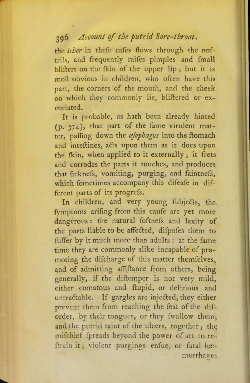 the ichor in thefe cafes flows through the nof- trilsj, and frequently raifes pimples and fmall blifters on the fkin of the upper lip; but it is molt obvious in children, who often have this part, the corners of the mouth, and the cheek on which they commonly lie, bliftered or ex- coriated. It is probable, as hath been already hinted (p. 374), that part of the fame virulent mat- ter, palling down the cejophagus into the ftomach and inteftines, adts upon them as it does upon the llcin, when applied to it externally; it frets and corrodes the parts it touches, and produces that ficknefs, vomiting, purging, and faintnefs, which fometimes accompany this dileafe in dif- ferent parts of its progrefs. In children, and very young fubjedls4 the, fymptoms arifing from this caufe are yet more dangerous: the natural foftnefs and laxity of the parts liable to be affedted, difpofes them to fuflfer by it much more than adults : at the fame time they are commonly alike incapable of pro- moting the difcharge of this matter themfelves, and of admitting afliftance from others, being generally, if the diftemper is not very mild, either comatous and ftupid, or delirious and untradtable. If gargles are injedted, they either prevent them from reaching the feat of the dif- order, by their tongues, or they fwallow them, and the putrid taint of the ulcers, together; tli^ mifchief fpreads beyond the power of art to re- ftrain it; violent purgings enfue, or fatal hae- morrhages