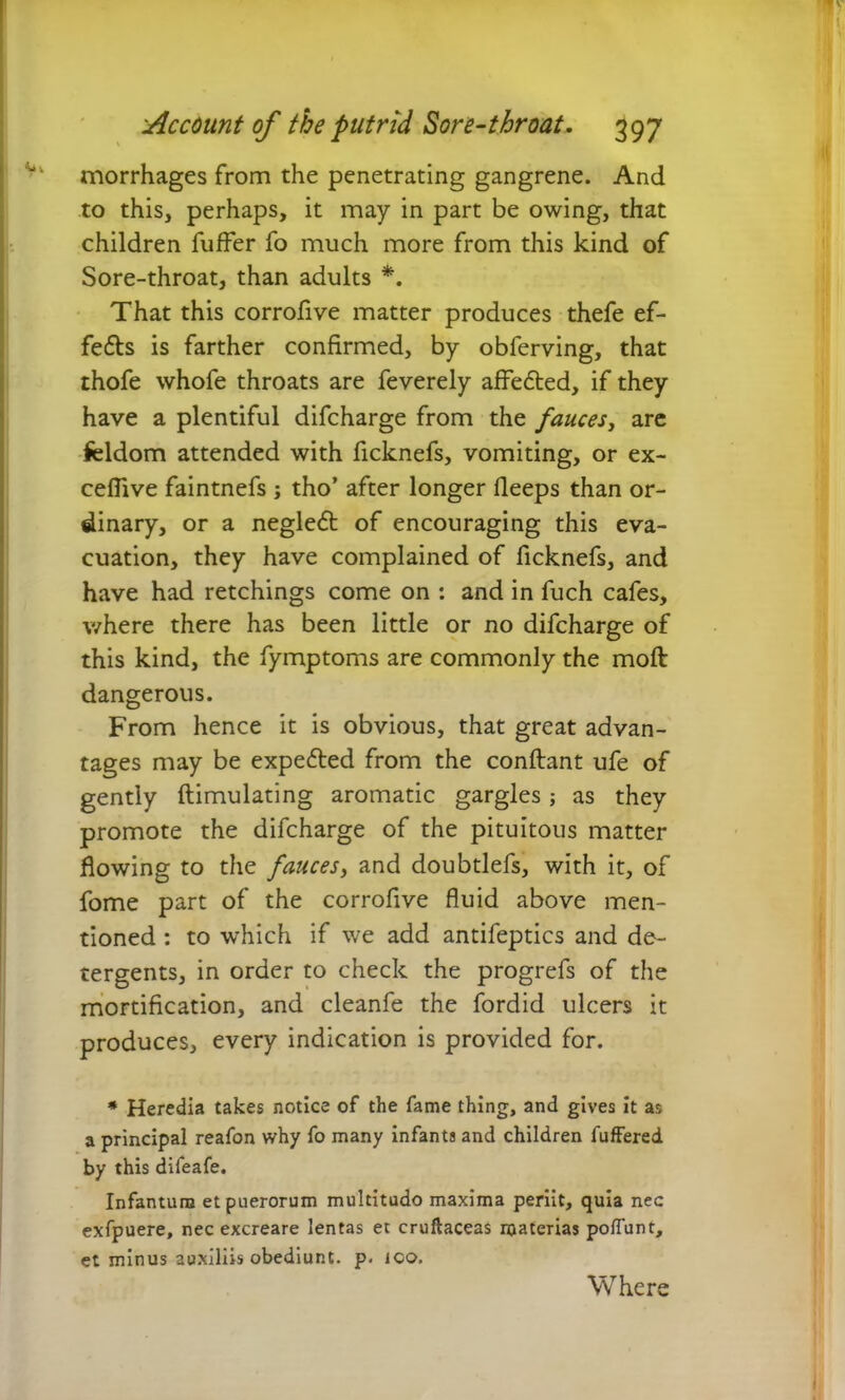 morrhages from the penetrating gangrene. And to this, perhaps, it may in part be owing, that children fuffer fo much more from this kind of Sore-throat, than adults *. That this corrofive matter produces thefe ef- fedts is farther confirmed, by obferving, that thofe whofe throats are feverely aflfedted, if they have a plentiful difcharge from the fauces, are feldom attended with ficknefs, vomiting, or ex- ceflive faintnefs j tho’ after longer fleeps than or- dinary, or a negledt of encouraging this eva- cuation, they have complained of ficknefs, and have had retchings come on : and in fuch cafes, where there has been little or no difcharge of this kind, the fymptoms are commonly the moll dangerous. From hence it is obvious, that great advan- tages may be expedted from the conftant ufe of gently flimulating aromatic gargles; as they promote the difcharge of the pituitous matter flowing to the fauces, and doubtlefs, with it, of fome part of the corrofive fluid above men- tioned : to which if we add antifeptics and de- tergents, in order to check the progrefs of the mortification, and cleanfe the fordid ulcers it produces, every indication is provided for. * Heredia takes notice of the fame thing, and gives it as a principal reafon why fo many infants and children fuffered by this difeafe. Infantum et puerorum multitudo maxima periit, quia nec exfpuere, nec excreare lentas et cruftaceas materias poffunt, et minus auxiliis obediunt. p. ico.
