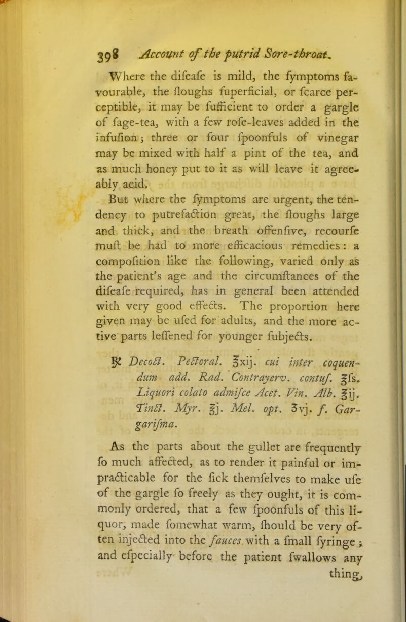 Where the difeafe is mild, the fymptoms fa- vourable, the Houghs fuperficial, or fcarce per- ceptible, it may be fufficient to order a gargle of fage-tea, with a few rofe-leaves added in the infufion three or four fpoonfuls of vinegar may be mixed with half a pint of the tea, and as much honey put to it as wTill leave it agree- ably acid. But where the fymptoms are urgent, the ten- dency to putrefadion great, the doughs large and thick, and the breath offenfive, recourfe mud; be had to more efficacious remedies: a compodtion like the following, varied only as the patient’s age and the circumdances of the difeafe required, has in general been attended with very good eflfeds. The proportion here given may be ufed for adults, and the more ac- tive parts leflened for younger fubjeds. Decodt. Pefforal. Jxij. cut inter coquen- dum add. Rad. Contrayerv. contuf. gfs. Liquori colato admifce Acet. Vin. Alb. §ij. Lindt. Myr. gj. Mel. opt. 3vj. f. Gar- garifma. As the parts about the gullet are frequently fo much affeded, as to render it painful or im- pradicable for the fick themfelves to make ufe of the gargle fo freely as they ought, it is com- monly ordered, that a few fpoonfuls of this li- quor, made fomewhat warm, ffiould be very of- ten injeded into the fauces with a fmall fyringe * and efpecially- before the patient fwallows any