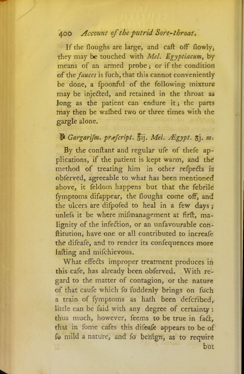 If the floughs are large, and caft off flowly* they may be touched with Mel. Egyptiacum, by means of an armed probe; or if the condition of the fauces is fuch, that this cannot conveniently be done, a fpoonful of the following mixture may be injedted, and retained in the throat as long as the patient can endure it; the parts may then be waflied two or three times with the gargle alone. Gargarifm. prfcript. 5ij. Mel. JEgypt. jj. tm By the conflant and regular ufe of thefe ap- plications, if the patient is kept warm, and the! method of treating him in other refpedls is obferved, agreeable to what has been mentioned above, it feldom happens but that the febrile fymptoms difappear, the Houghs come off, and the ulcers are difpofed to heal in a few days * unlefs it be where mifmanagement at firfl, ma- lignity of the infection, or an unfavourable con- flitution, have one or all contributed to increafe the difeafe, and to render its confequences more lading and mifchievous. What effedts improper treatment produces in this cafe, has already been obferved. With re- gard to the matter of contagion, or the nature of that caufe which fo fuddenly brings On fuch a train of fymptoms as hath been defcribedy little can be faid with any degree of cettainty: thus much, however, feems to be true in fadt, that in fome cafes this dife-afe appears to be of fo mild a nature, and fo benign, as to require but